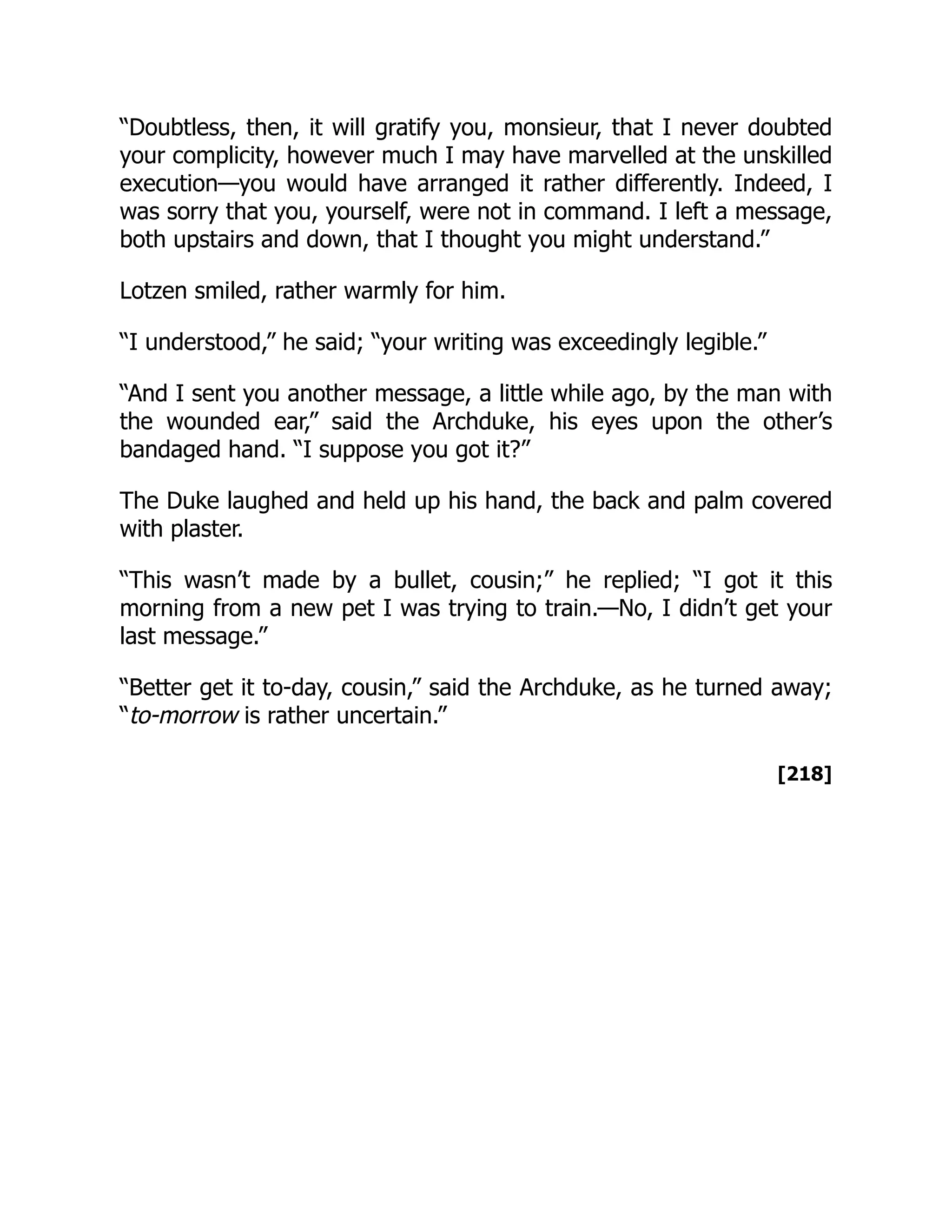 [218]
“Doubtless, then, it will gratify you, monsieur, that I never doubted
your complicity, however much I may have marvelled at the unskilled
execution—you would have arranged it rather differently. Indeed, I
was sorry that you, yourself, were not in command. I left a message,
both upstairs and down, that I thought you might understand.”
Lotzen smiled, rather warmly for him.
“I understood,” he said; “your writing was exceedingly legible.”
“And I sent you another message, a little while ago, by the man with
the wounded ear,” said the Archduke, his eyes upon the other’s
bandaged hand. “I suppose you got it?”
The Duke laughed and held up his hand, the back and palm covered
with plaster.
“This wasn’t made by a bullet, cousin;” he replied; “I got it this
morning from a new pet I was trying to train.—No, I didn’t get your
last message.”
“Better get it to-day, cousin,” said the Archduke, as he turned away;
“to-morrow is rather uncertain.”
 