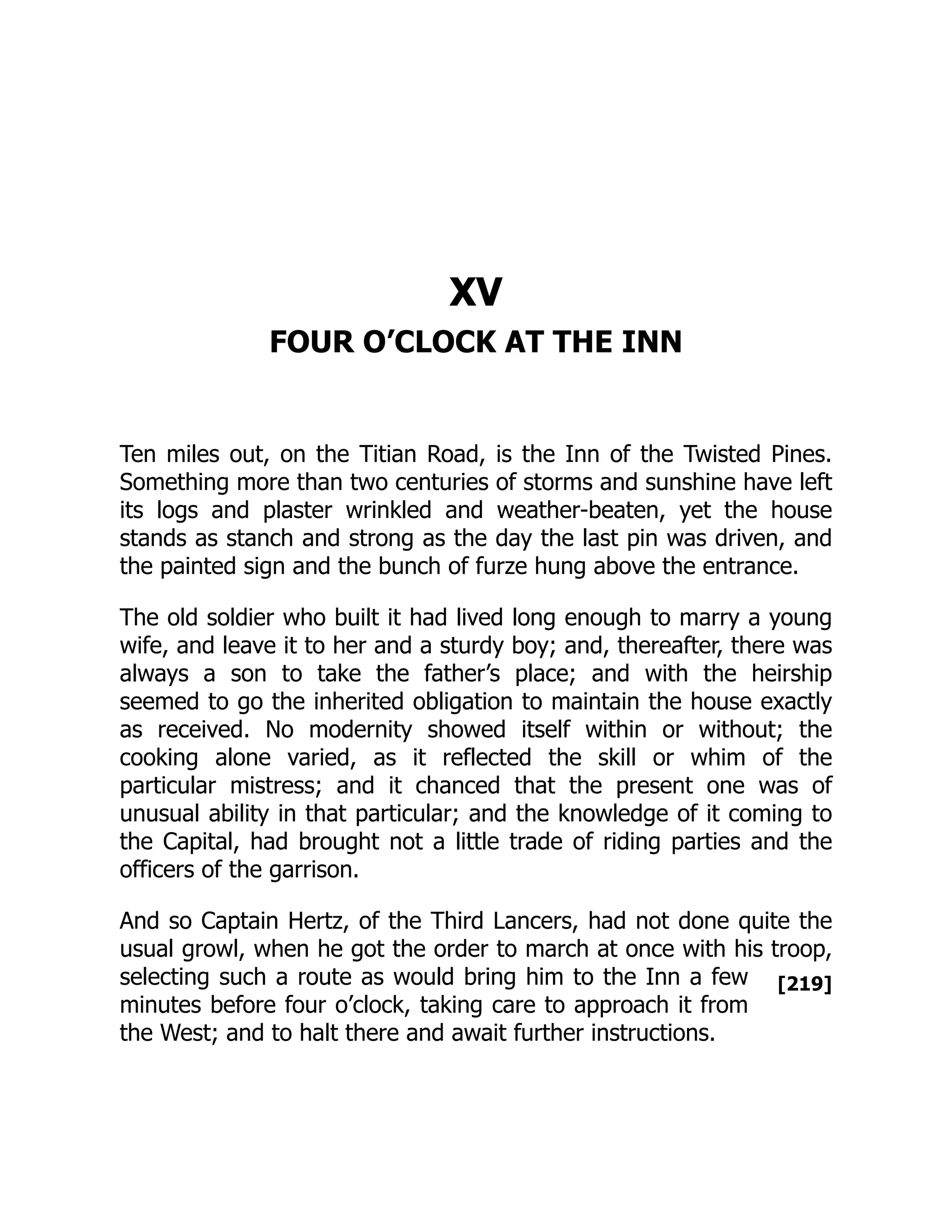 [219]
XV
FOUR O’CLOCK AT THE INN
Ten miles out, on the Titian Road, is the Inn of the Twisted Pines.
Something more than two centuries of storms and sunshine have left
its logs and plaster wrinkled and weather-beaten, yet the house
stands as stanch and strong as the day the last pin was driven, and
the painted sign and the bunch of furze hung above the entrance.
The old soldier who built it had lived long enough to marry a young
wife, and leave it to her and a sturdy boy; and, thereafter, there was
always a son to take the father’s place; and with the heirship
seemed to go the inherited obligation to maintain the house exactly
as received. No modernity showed itself within or without; the
cooking alone varied, as it reflected the skill or whim of the
particular mistress; and it chanced that the present one was of
unusual ability in that particular; and the knowledge of it coming to
the Capital, had brought not a little trade of riding parties and the
officers of the garrison.
And so Captain Hertz, of the Third Lancers, had not done quite the
usual growl, when he got the order to march at once with his troop,
selecting such a route as would bring him to the Inn a few
minutes before four o’clock, taking care to approach it from
the West; and to halt there and await further instructions.
 