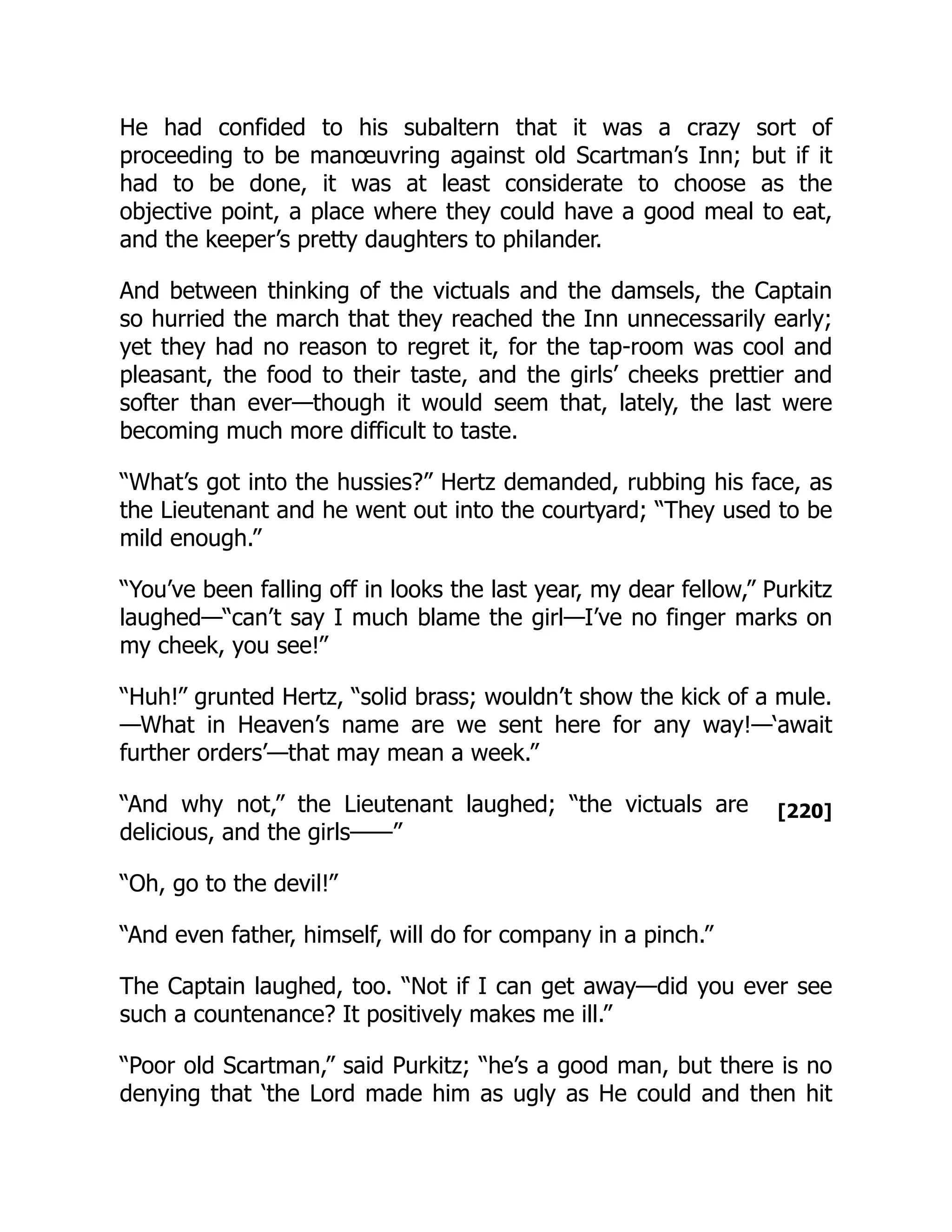 [220]
He had confided to his subaltern that it was a crazy sort of
proceeding to be manœuvring against old Scartman’s Inn; but if it
had to be done, it was at least considerate to choose as the
objective point, a place where they could have a good meal to eat,
and the keeper’s pretty daughters to philander.
And between thinking of the victuals and the damsels, the Captain
so hurried the march that they reached the Inn unnecessarily early;
yet they had no reason to regret it, for the tap-room was cool and
pleasant, the food to their taste, and the girls’ cheeks prettier and
softer than ever—though it would seem that, lately, the last were
becoming much more difficult to taste.
“What’s got into the hussies?” Hertz demanded, rubbing his face, as
the Lieutenant and he went out into the courtyard; “They used to be
mild enough.”
“You’ve been falling off in looks the last year, my dear fellow,” Purkitz
laughed—“can’t say I much blame the girl—I’ve no finger marks on
my cheek, you see!”
“Huh!” grunted Hertz, “solid brass; wouldn’t show the kick of a mule.
—What in Heaven’s name are we sent here for any way!—‘await
further orders’—that may mean a week.”
“And why not,” the Lieutenant laughed; “the victuals are
delicious, and the girls——”
“Oh, go to the devil!”
“And even father, himself, will do for company in a pinch.”
The Captain laughed, too. “Not if I can get away—did you ever see
such a countenance? It positively makes me ill.”
“Poor old Scartman,” said Purkitz; “he’s a good man, but there is no
denying that ‘the Lord made him as ugly as He could and then hit
 