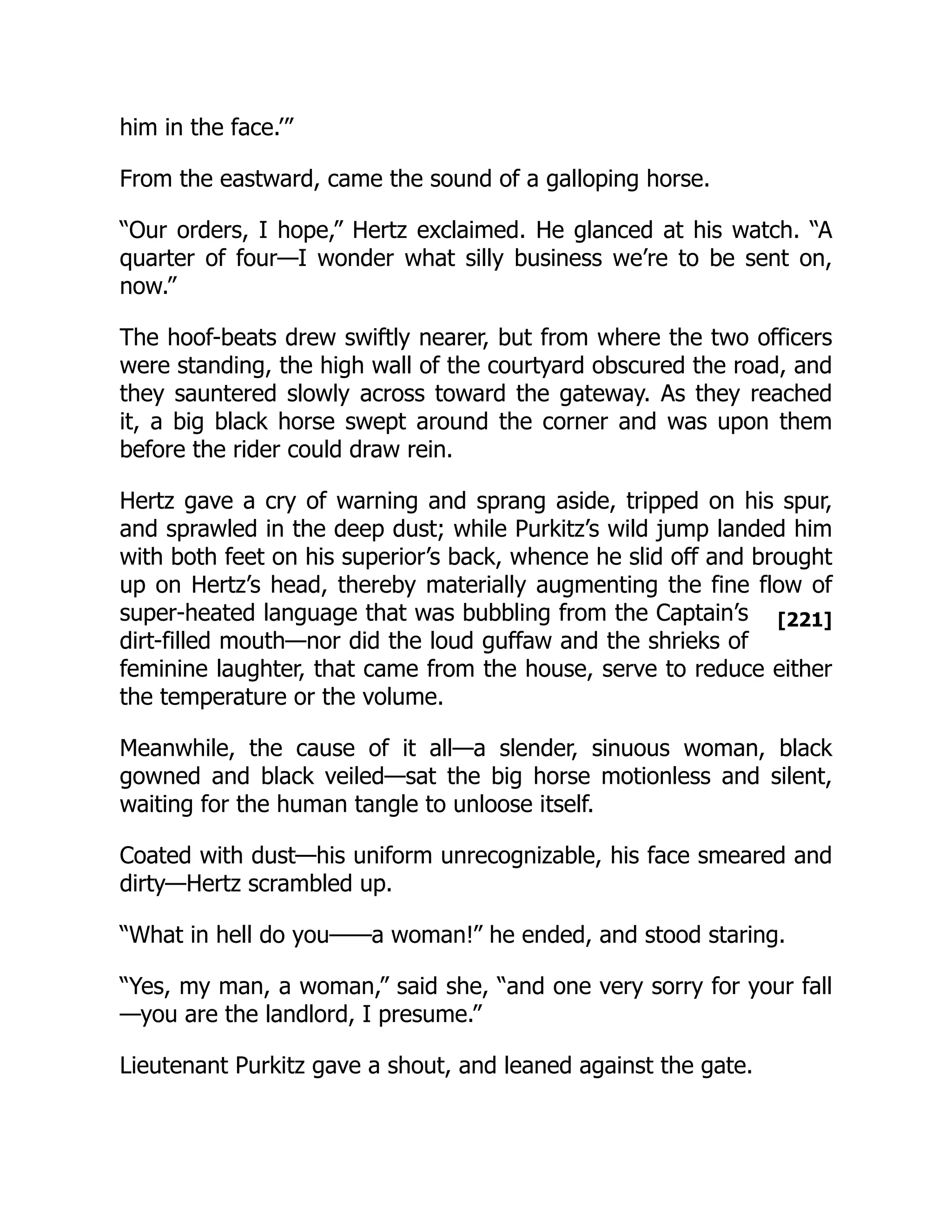 [221]
him in the face.’”
From the eastward, came the sound of a galloping horse.
“Our orders, I hope,” Hertz exclaimed. He glanced at his watch. “A
quarter of four—I wonder what silly business we’re to be sent on,
now.”
The hoof-beats drew swiftly nearer, but from where the two officers
were standing, the high wall of the courtyard obscured the road, and
they sauntered slowly across toward the gateway. As they reached
it, a big black horse swept around the corner and was upon them
before the rider could draw rein.
Hertz gave a cry of warning and sprang aside, tripped on his spur,
and sprawled in the deep dust; while Purkitz’s wild jump landed him
with both feet on his superior’s back, whence he slid off and brought
up on Hertz’s head, thereby materially augmenting the fine flow of
super-heated language that was bubbling from the Captain’s
dirt-filled mouth—nor did the loud guffaw and the shrieks of
feminine laughter, that came from the house, serve to reduce either
the temperature or the volume.
Meanwhile, the cause of it all—a slender, sinuous woman, black
gowned and black veiled—sat the big horse motionless and silent,
waiting for the human tangle to unloose itself.
Coated with dust—his uniform unrecognizable, his face smeared and
dirty—Hertz scrambled up.
“What in hell do you——a woman!” he ended, and stood staring.
“Yes, my man, a woman,” said she, “and one very sorry for your fall
—you are the landlord, I presume.”
Lieutenant Purkitz gave a shout, and leaned against the gate.
 