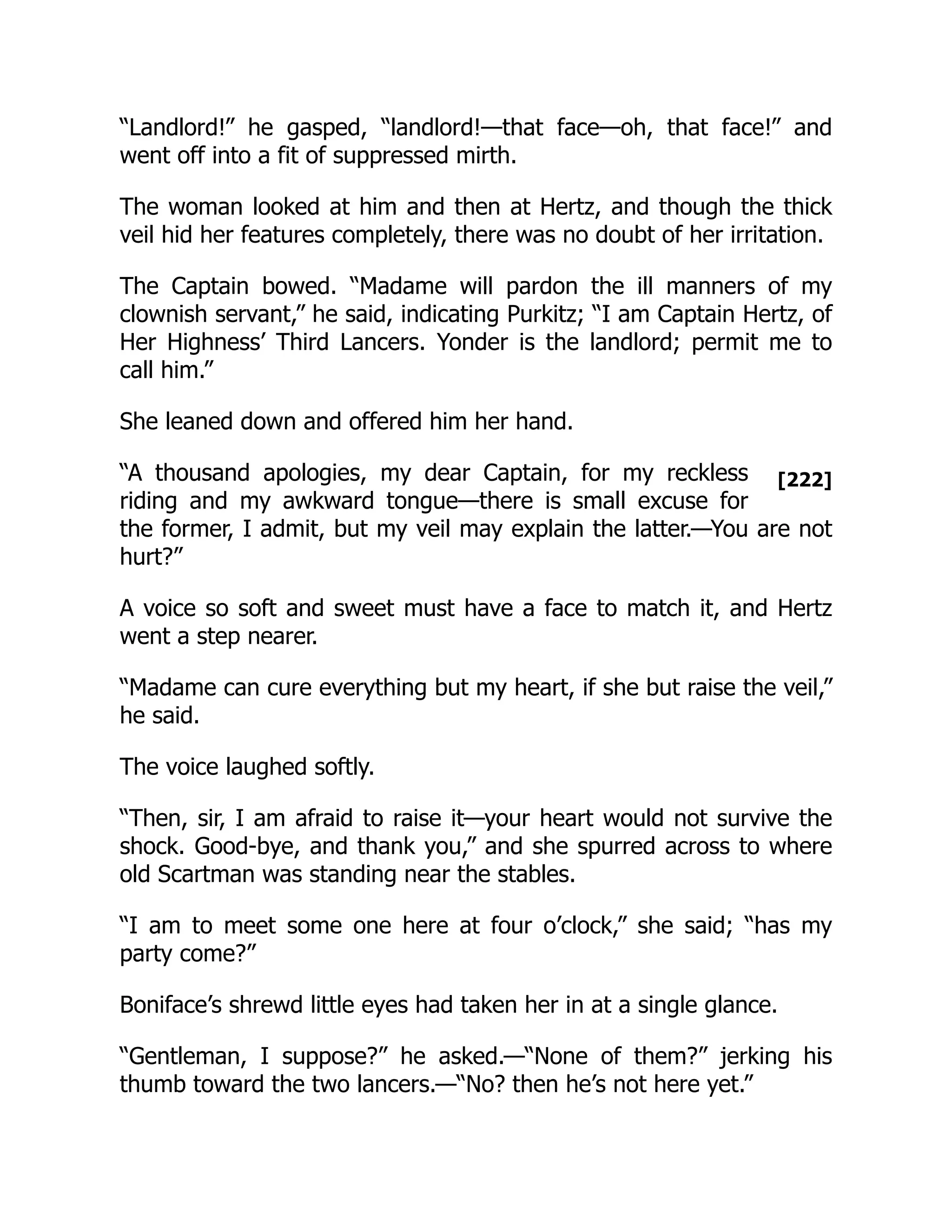 [222]
“Landlord!” he gasped, “landlord!—that face—oh, that face!” and
went off into a fit of suppressed mirth.
The woman looked at him and then at Hertz, and though the thick
veil hid her features completely, there was no doubt of her irritation.
The Captain bowed. “Madame will pardon the ill manners of my
clownish servant,” he said, indicating Purkitz; “I am Captain Hertz, of
Her Highness’ Third Lancers. Yonder is the landlord; permit me to
call him.”
She leaned down and offered him her hand.
“A thousand apologies, my dear Captain, for my reckless
riding and my awkward tongue—there is small excuse for
the former, I admit, but my veil may explain the latter.—You are not
hurt?”
A voice so soft and sweet must have a face to match it, and Hertz
went a step nearer.
“Madame can cure everything but my heart, if she but raise the veil,”
he said.
The voice laughed softly.
“Then, sir, I am afraid to raise it—your heart would not survive the
shock. Good-bye, and thank you,” and she spurred across to where
old Scartman was standing near the stables.
“I am to meet some one here at four o’clock,” she said; “has my
party come?”
Boniface’s shrewd little eyes had taken her in at a single glance.
“Gentleman, I suppose?” he asked.—“None of them?” jerking his
thumb toward the two lancers.—“No? then he’s not here yet.”
 