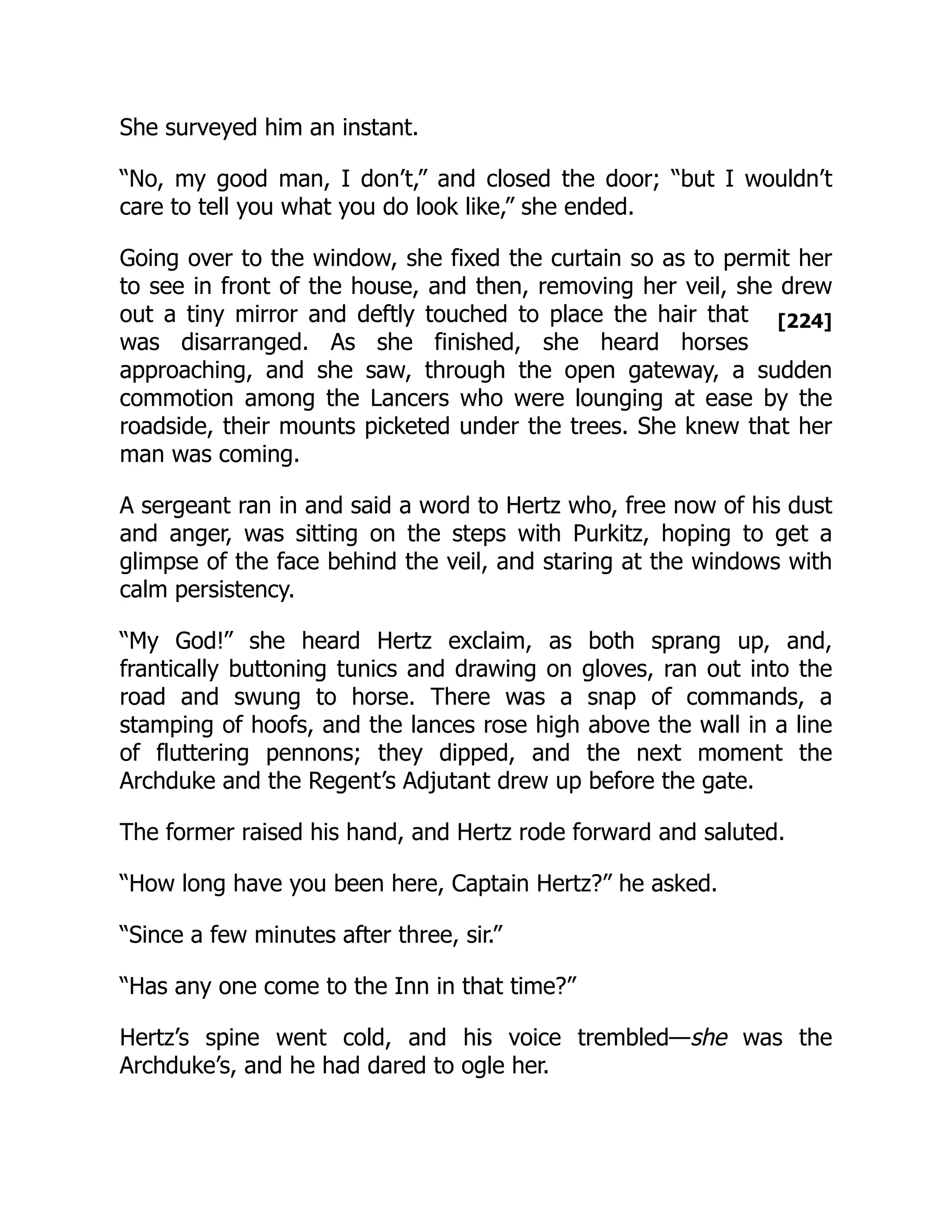 [224]
She surveyed him an instant.
“No, my good man, I don’t,” and closed the door; “but I wouldn’t
care to tell you what you do look like,” she ended.
Going over to the window, she fixed the curtain so as to permit her
to see in front of the house, and then, removing her veil, she drew
out a tiny mirror and deftly touched to place the hair that
was disarranged. As she finished, she heard horses
approaching, and she saw, through the open gateway, a sudden
commotion among the Lancers who were lounging at ease by the
roadside, their mounts picketed under the trees. She knew that her
man was coming.
A sergeant ran in and said a word to Hertz who, free now of his dust
and anger, was sitting on the steps with Purkitz, hoping to get a
glimpse of the face behind the veil, and staring at the windows with
calm persistency.
“My God!” she heard Hertz exclaim, as both sprang up, and,
frantically buttoning tunics and drawing on gloves, ran out into the
road and swung to horse. There was a snap of commands, a
stamping of hoofs, and the lances rose high above the wall in a line
of fluttering pennons; they dipped, and the next moment the
Archduke and the Regent’s Adjutant drew up before the gate.
The former raised his hand, and Hertz rode forward and saluted.
“How long have you been here, Captain Hertz?” he asked.
“Since a few minutes after three, sir.”
“Has any one come to the Inn in that time?”
Hertz’s spine went cold, and his voice trembled—she was the
Archduke’s, and he had dared to ogle her.
 