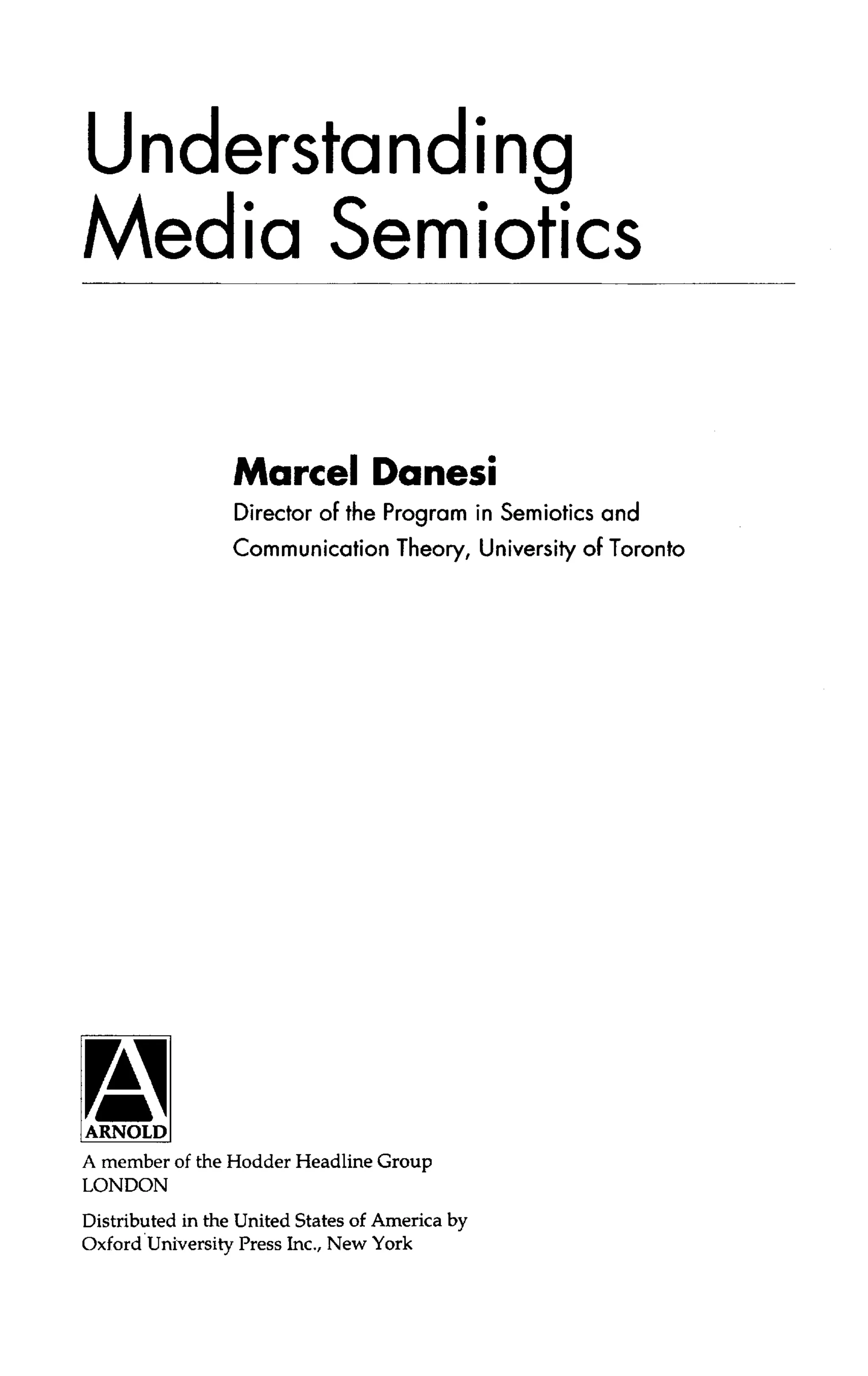 Understanding
Media Semiotics
Marcel Danes!
Director of the Program in Semiotics and
Communication Theory, University of Toronto
A member of the Hodder Headline Group
LONDON
Distributed in the United States of America by
Oxford University Press Inc., New York
 