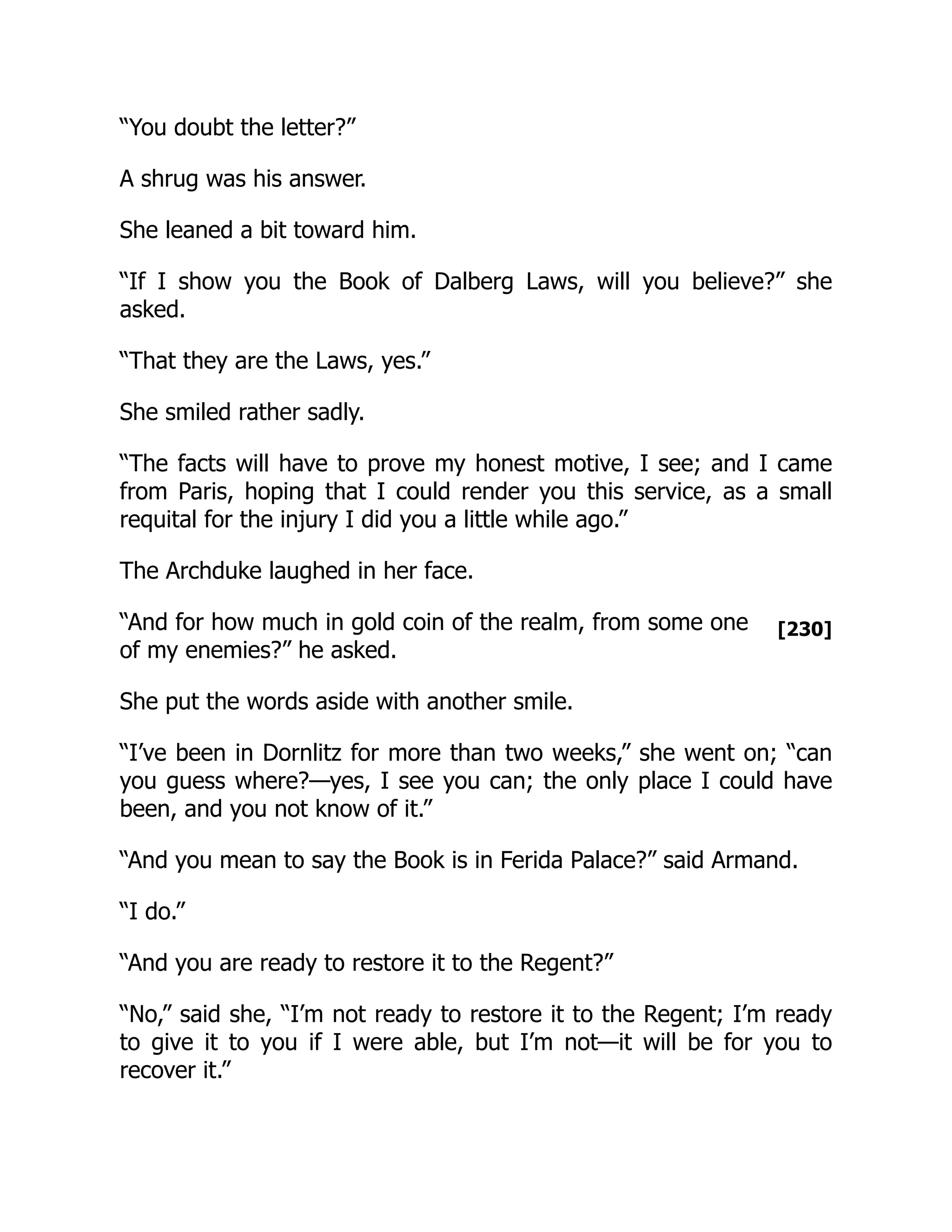 [230]
“You doubt the letter?”
A shrug was his answer.
She leaned a bit toward him.
“If I show you the Book of Dalberg Laws, will you believe?” she
asked.
“That they are the Laws, yes.”
She smiled rather sadly.
“The facts will have to prove my honest motive, I see; and I came
from Paris, hoping that I could render you this service, as a small
requital for the injury I did you a little while ago.”
The Archduke laughed in her face.
“And for how much in gold coin of the realm, from some one
of my enemies?” he asked.
She put the words aside with another smile.
“I’ve been in Dornlitz for more than two weeks,” she went on; “can
you guess where?—yes, I see you can; the only place I could have
been, and you not know of it.”
“And you mean to say the Book is in Ferida Palace?” said Armand.
“I do.”
“And you are ready to restore it to the Regent?”
“No,” said she, “I’m not ready to restore it to the Regent; I’m ready
to give it to you if I were able, but I’m not—it will be for you to
recover it.”
 