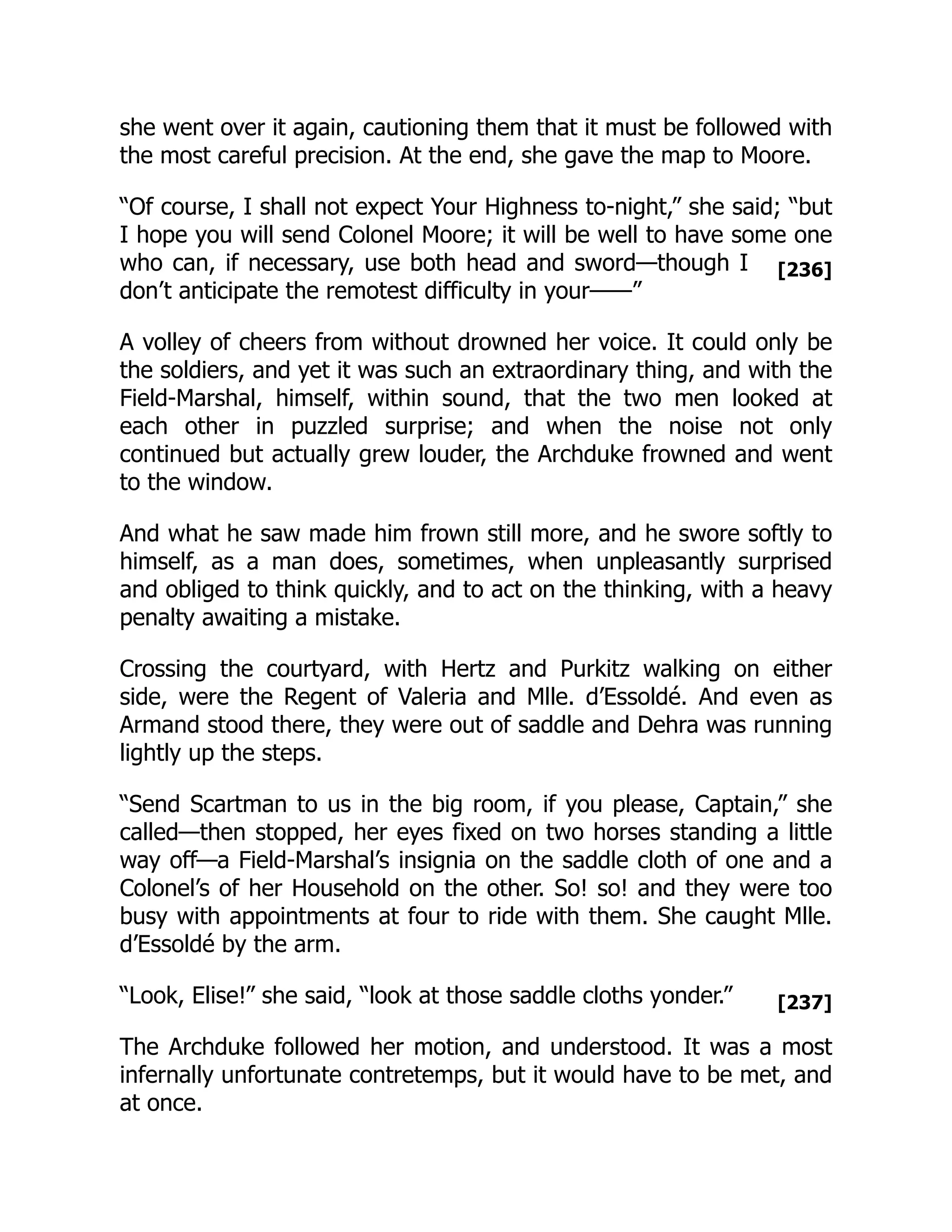 [236]
[237]
she went over it again, cautioning them that it must be followed with
the most careful precision. At the end, she gave the map to Moore.
“Of course, I shall not expect Your Highness to-night,” she said; “but
I hope you will send Colonel Moore; it will be well to have some one
who can, if necessary, use both head and sword—though I
don’t anticipate the remotest difficulty in your——”
A volley of cheers from without drowned her voice. It could only be
the soldiers, and yet it was such an extraordinary thing, and with the
Field-Marshal, himself, within sound, that the two men looked at
each other in puzzled surprise; and when the noise not only
continued but actually grew louder, the Archduke frowned and went
to the window.
And what he saw made him frown still more, and he swore softly to
himself, as a man does, sometimes, when unpleasantly surprised
and obliged to think quickly, and to act on the thinking, with a heavy
penalty awaiting a mistake.
Crossing the courtyard, with Hertz and Purkitz walking on either
side, were the Regent of Valeria and Mlle. d’Essoldé. And even as
Armand stood there, they were out of saddle and Dehra was running
lightly up the steps.
“Send Scartman to us in the big room, if you please, Captain,” she
called—then stopped, her eyes fixed on two horses standing a little
way off—a Field-Marshal’s insignia on the saddle cloth of one and a
Colonel’s of her Household on the other. So! so! and they were too
busy with appointments at four to ride with them. She caught Mlle.
d’Essoldé by the arm.
“Look, Elise!” she said, “look at those saddle cloths yonder.”
The Archduke followed her motion, and understood. It was a most
infernally unfortunate contretemps, but it would have to be met, and
at once.
 