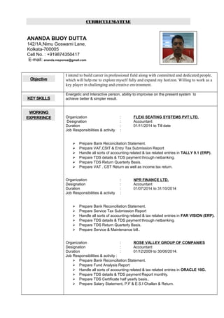 CURRICULUM-VITAE
ANANDA BIJOY DUTTA
142/1A,Nimu Goswami Lane,
Kolkata-700005
Cell No. : +919874350417
E-mail: ananda.response@gmail.com
Objective
I intend to build career in professional field along with committed and dedicated people,
which will help me to explore myself fully and expand my horizon. Willing to work as a
key player in challenging and creative environment.
KEY SKILLS
Energetic and Interactive person, ability to improvise on the present system to
achieve better & simpler result.
WORKING
EXPEREINCE Organization : FLEXI SEATING SYSTEMS PVT LTD.
Designation : Accountant
Duration : 01/11/2014 to Till date
Job Responsibilities & activity :
 Prepare Bank Reconciliation Statement.
 Prepare VAT,CStT & Entry Tax Submission Report
 Handle all sorts of accounting related & tax related entries in TALLY 9.1 (ERP).
 Prepare TDS details & TDS payment through netbanking.
 Prepare TDS Return Quarterly Basis.
 Prepare VAT , CST Return as well as income tax return.
Organization : NPR FINANCE LTD.
Designation : Accountant
Duration : 01/07/2014 to 31/10/2014
Job Responsibilities & activity :
 Prepare Bank Reconciliation Statement.
 Prepare Service Tax Submission Report
 Handle all sorts of accounting related & tax related entries in FAR VISION (ERP).
 Prepare TDS details & TDS payment through netbanking.
 Prepare TDS Return Quarterly Basis.
 Prepare Service & Maintenance bill..
Organization : ROSE VALLEY GROUP OF COMPANIES
Designation : Accountant
Duration : 01/12/2009 to 30/06/2014.
Job Responsibilities & activity :
 Prepare Bank Reconciliation Statement.
 Prepare Fund Analysis Report
 Handle all sorts of accounting related & tax related entries in ORACLE 10G.
 Prepare TDS details & TDS payment Report monthly.
 Prepare TDS Certificate half yearly basis..
 Prepare Salary Statement, P.F & E.S.I Challan & Return.
 