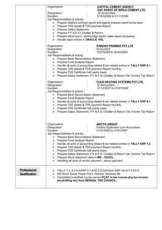 Organization : CAPITAL CEMENT AGENCY
C&F AGENT OF BIRLA CEMENT LTD.
Designation : Sr.Accountant.
Duration : 01/03/2009 to 01/11/2009
Job Responsibilities & activity :
 Prepare Debtors turnover report and ageing analysis report dump wise.
 Prepare TDS details & TDS payment Report.
 Prepare Salary Statement.
 Prepare P.F & E.S.I Challan & Return.
 Prepare stock report, dammurage report, sales report dumpwise.
 Handle sales entries in ORACLE 10G.
Organization : PAREKH PREMIER PVT LTD
Designation : Accountant.
Duration : 15/07/2008 to 25/02/2009
Job Responsibilities & activity :
 Prepare Bank Reconciliation Statement.
 Prepare Fund Analysis Report
 Handle all sorts of accounting related & tax related entries in TALLY ERP 9.1.
 Prepare TDS details & TDS payment Report monthly.
 Prepare TDS Certificate half yearly basis..
 Prepare Salary Statement, P.F & E.S.I Challan & Return.Vat ,Income Tax Return.
Organization : FLEXI SEATING SYSTEMS PVT LTD.
Designation : Sr.Accountant.
Duration : 01/12/2007 to 01/07/2008
Job Responsibilities & activity :
 Prepare Bank Reconciliation Statement.
 Prepare Fund Analysis Report
 Handle all sorts of accounting related & tax related entries in TALLY ERP 9.1.
 Prepare TDS details & TDS payment Report monthly.
 Prepare TDS Certificate half yearly basis..
 Prepare Salary Statement, P.F & E.S.I Challan & Return.Vat ,Income Tax Return.
Organization : ADITYA GROUP
Designation : Factory Supervisor cum Accountant.
Duration : 01/01/2005 to 31/07/2007
Job Responsibilities & activity :.
 Prepare Bank Reconciliation Statement.
 Prepare Fund Analysis Report
 Handle all sorts of accounting related & tax related entries in TALLY ERP 7.2.
 Prepare TDS details & TDS payment Report monthly.
 Prepare TDS Certificate half yearly basis..
 Prepare Salary Statement, P.F & E.S.I Challan & Return.Vat ,Income Tax Return.
 Prepare Stock statement daily in MS – EXCEL.
 Handling all sorts of vendor payment , labour payment.
Professional
Qualification
 TALLY 7.2, 6.3,5.4,ERP 9.1,ACE 0.5,FarVision ERP Ver:8.7.4.2913.
 MS Word, Excel, Power Point, Internet, Windows 98.
 Completed a certified course named PCAT in tax (vat,esi,pf,p.tax,income
tax,drafting etc) from BENGAL TAX COUNCIL.
 