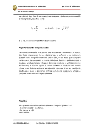 UNIVERSIDAD NACIONAL DE INGENIER AÍ FACULTAD DE INGENIER AÍ
CIVIL
Dpto. de Hidr ulica e Hidrolog aá í
para decidir si un flujo de gas en particular se puede estudiar como compresible
o incompresible, se define como:
Si M < 0.3 incompresible Si M > 0.3 compresible
Flujos Permanentes e impermanentes
Denominados también, estacionario o no estacionario con respecto al tiempo,
Los flujos estacionarios (o no estacionarios), y uniforme (o no uniforme),
pueden existir independientemente uno de otro, de tal modo que cualquiera
de las cuatro combinaciones es posible. El flujo de líquido a caudal constante a
través de una tubería recta y larga de diámetro constante es un flujo uniforme
estacionario; el flujo de líquido a caudal constante a través de una tubería
cónica es un flujo no uniforme estacionario; mientras si hay un cambio de
caudal, estos casos se convierten en flujo uniforme no estacionario y flujo no
uniforme no estacionario respectivamente.
Flujo Ideal
Para que el fluido se considere ideal debe de cumplirse que éste sea:
- Incompresible (ρ = constante).
- No viscoso (μ = 0).
- Irrotacional.
MEC NICA DE FLUIDOSÁ 2DO INFORME DE LABORATORIO
 