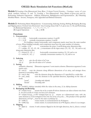 CSE222: Basic Simulation lab Functions (MatLab)
Module 1: Creating a One-Dimensional Array (Row / Column Vector) Exercise – Creating a vector of even
whole numbers between 31 and 75; Creating a Two-Dimensional Array (Matrix of given size) and (A).
Performing Arithmetic Operations - Addition, Subtraction, Multiplication and Exponentiation. (B). Obtaining
Modified Matrix - Inverse, Transpose, with Appended and Deleted Elements;
Module 2: Performing Matrix Manipulations - Concatenating, Indexing, Sorting, Shifting, Reshaping, Resizing
and Flipping about a Vertical Axis/Horizontal Axis; Creating Arrays X & Y of given size (1 x N) and Performing
(A) Relational Operations - >, <, ==, <=, >=, ~=
(B) Logical Operations - ~, &, |, XOR
Functions:
1. Concatenation
C = [A B] horizontally concatenates matrices A and B
C = [A; B] vertically concatenates matrices A and B
For building a matrix horizontally, each component matrix must have the same number
of rows. When building vertically, each component must have the same number of columns.
C = cat(dim, A, B) concatenates the arrays A and B along array dimension dim.
C = cat(dim, A1, A2, A3, A4, ...) concatenates all the input arrays (A1, A2, A3, A4, and so on)
along array dimension dim.
C = horzcat(A1, A2, ...) horizontally concatenates matrices A1, A2, and so on
C = vertcat(A1, A2, ...) vertically concatenates matrices A1, A2, and so on
2. Indexing
A(m, :) give the all values of mth
row
A(:, n) give the all values of nth
column
3. Sorting
sort(matrix, dimension) Dimension argument 1 sorts matrix columns. Dimension argument 2 sorts
matrix rows.
B = sort(A) sorts the elements along different dimensions of an array, and arranges those
elements in ascending order.
B = sort(A, dim) sorts the elements along the dimension of A specified by a scalar dim.
B = sort(...,mode) sorts the elements in the specified direction, depending on the value of
mode.
'ascend' Ascending order (default)
'descend' Descending order
4. Shifting
B = circshift(A, shiftsize) circularly shifts the values in the array, A, by shiftsize elements
5. Reshaping and Resizing
B = reshape(A,m,n) returns the m-by-n matrix B whose elements are taken column-wise from
A. An error results if A does not have m*n elements.
B = reshape(A,m,n,p,...) or B= reshape(A,[m n p ...]) returns an n-dimensional array with the
same elements as A but reshaped to have the size m-by-n-by-p-by-.... The product of the specified
dimensions, m*n*p*..., must be the same as prod(size(A)).
B = rot90(A) rotates matrix A counterclockwise by 90 degrees.
B = rot90(A,k) rotates matrix A counterclockwise by k*90 degrees, where k is an integer.
6. Flipping
B = fliplr(A) returns A with columns flipped in the left-right direction, that is, about a vertical
axis.
 