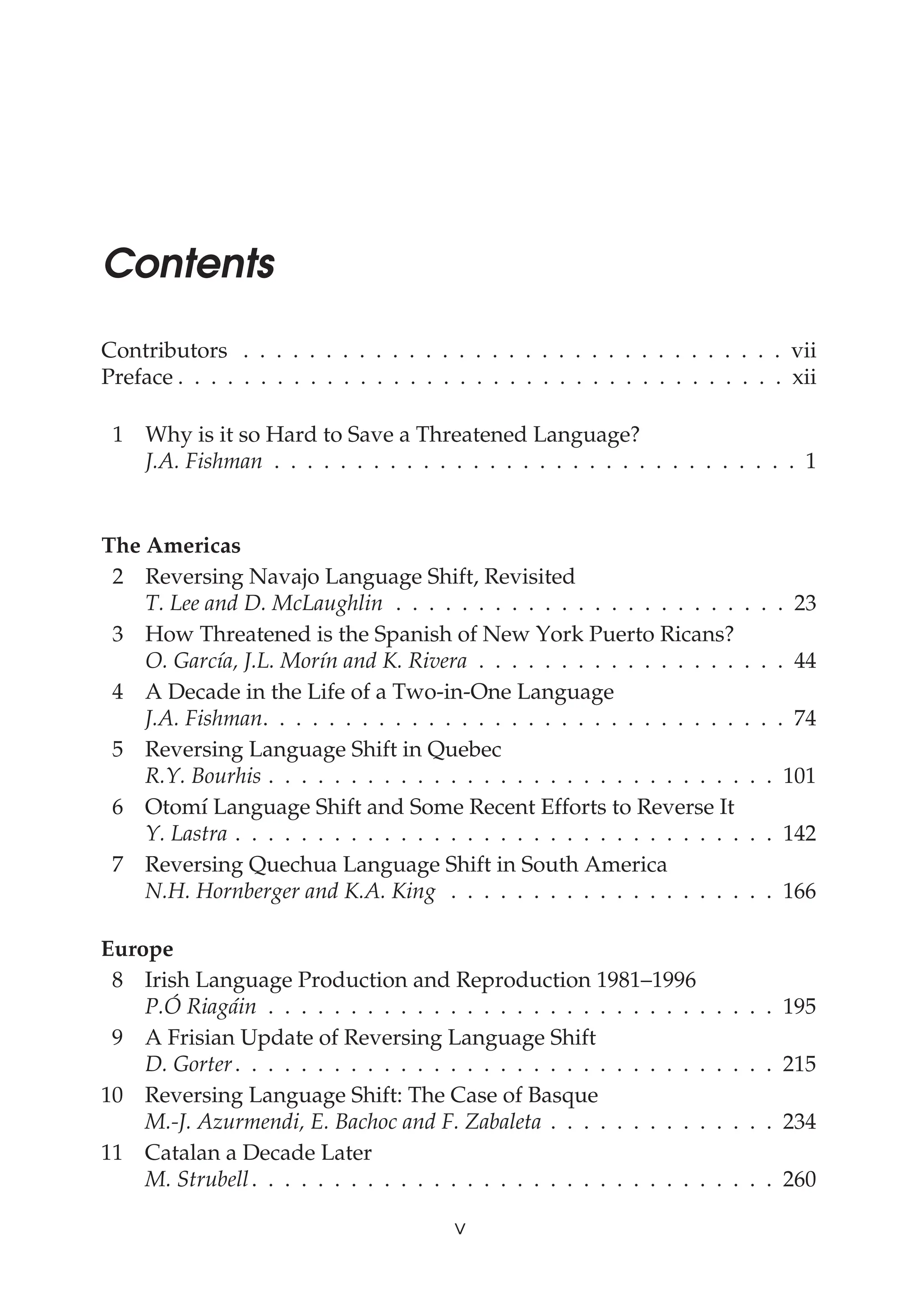 Contents
Contributors . . . . . . . . . . . . . . . . . . . . . . . . . . . . . . . . . vii
Preface . . . . . . . . . . . . . . . . . . . . . . . . . . . . . . . . . . . . . xii
1 Why is it so Hard to Save a Threatened Language?
J.A. Fishman . . . . . . . . . . . . . . . . . . . . . . . . . . . . . . . . 1
The Americas
2 Reversing Navajo Language Shift, Revisited
T. Lee and D. McLaughlin . . . . . . . . . . . . . . . . . . . . . . . . 23
3 How Threatened is the Spanish of New York Puerto Ricans?
O. García, J.L. Morín and K. Rivera . . . . . . . . . . . . . . . . . . . 44
4 A Decade in the Life of a Two-in-One Language
J.A. Fishman. . . . . . . . . . . . . . . . . . . . . . . . . . . . . . . . 74
5 Reversing Language Shift in Quebec
R.Y. Bourhis . . . . . . . . . . . . . . . . . . . . . . . . . . . . . . . 101
6 Otomí Language Shift and Some Recent Efforts to Reverse It
Y. Lastra . . . . . . . . . . . . . . . . . . . . . . . . . . . . . . . . . 142
7 Reversing Quechua Language Shift in South America
N.H. Hornberger and K.A. King . . . . . . . . . . . . . . . . . . . . 166
Europe
8 Irish Language Production and Reproduction 1981–1996
P.Ó Riagáin . . . . . . . . . . . . . . . . . . . . . . . . . . . . . . . 195
9 A Frisian Update of Reversing Language Shift
D. Gorter. . . . . . . . . . . . . . . . . . . . . . . . . . . . . . . . . 215
10 Reversing Language Shift: The Case of Basque
M.-J. Azurmendi, E. Bachoc and F. Zabaleta . . . . . . . . . . . . . . 234
11 Catalan a Decade Later
M. Strubell. . . . . . . . . . . . . . . . . . . . . . . . . . . . . . . . 260
v
Can Threatened Languages be Saved?
 