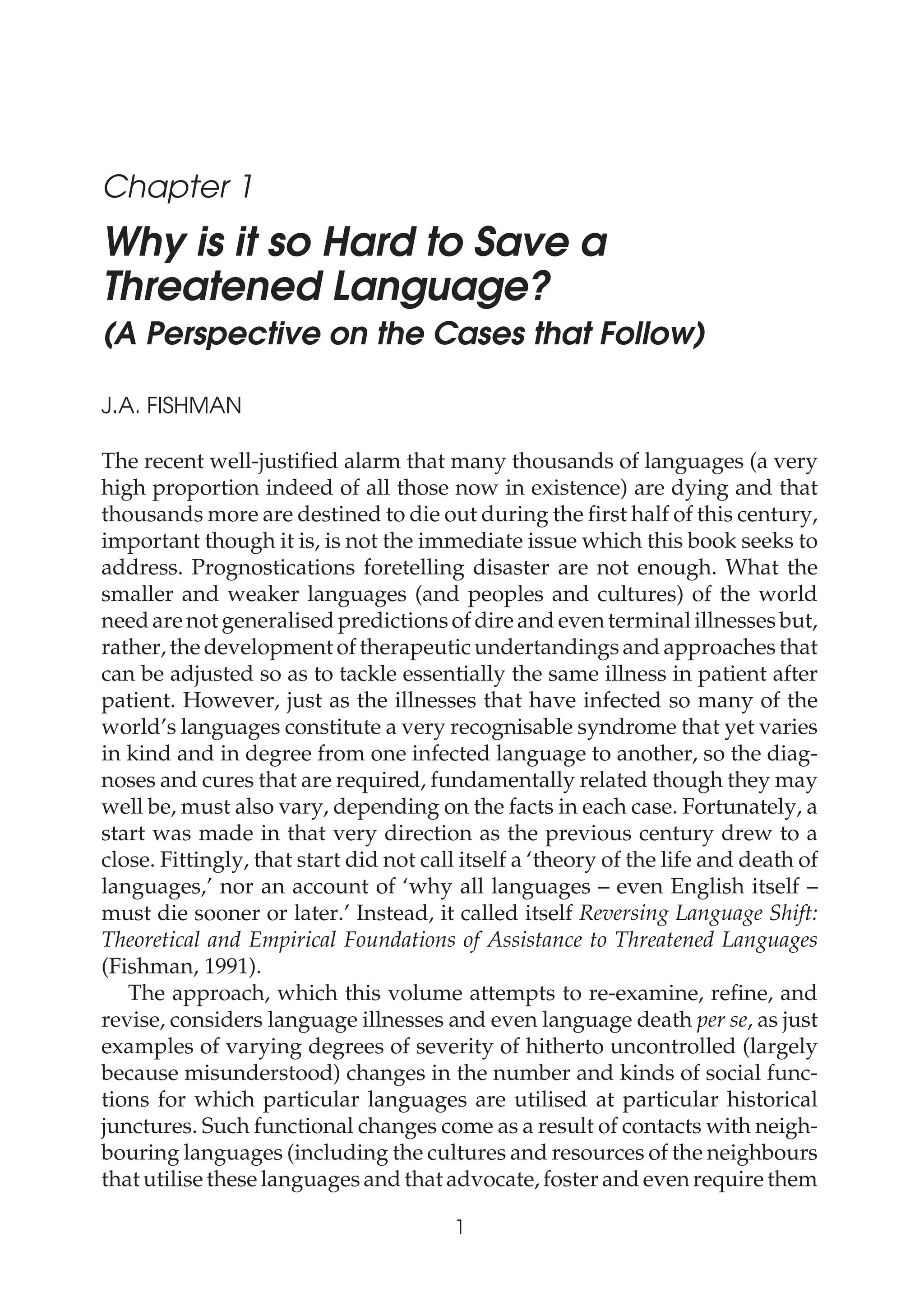 Chapter 1
Why is it so Hard to Save a
Threatened Language?
(A Perspective on the Cases that Follow)
J.A. FISHMAN
The recent well-justified alarm that many thousands of languages (a very
high proportion indeed of all those now in existence) are dying and that
thousands more are destined to die out during the first half of this century,
important though it is, is not the immediate issue which this book seeks to
address. Prognostications foretelling disaster are not enough. What the
smaller and weaker languages (and peoples and cultures) of the world
need are not generalised predictions of dire and even terminal illnesses but,
rather, the development of therapeutic undertandings and approaches that
can be adjusted so as to tackle essentially the same illness in patient after
patient. However, just as the illnesses that have infected so many of the
world’s languages constitute a very recognisable syndrome that yet varies
in kind and in degree from one infected language to another, so the diag-
noses and cures that are required, fundamentally related though they may
well be, must also vary, depending on the facts in each case. Fortunately, a
start was made in that very direction as the previous century drew to a
close. Fittingly, that start did not call itself a ‘theory of the life and death of
languages,’ nor an account of ‘why all languages – even English itself –
must die sooner or later.’ Instead, it called itself Reversing Language Shift:
Theoretical and Empirical Foundations of Assistance to Threatened Languages
(Fishman, 1991).
The approach, which this volume attempts to re-examine, refine, and
revise, considers language illnesses and even language death per se, as just
examples of varying degrees of severity of hitherto uncontrolled (largely
because misunderstood) changes in the number and kinds of social func-
tions for which particular languages are utilised at particular historical
junctures. Such functional changes come as a result of contacts with neigh-
bouring languages (including the cultures and resources of the neighbours
that utilise these languages and that advocate, foster and even require them
1
Can Threatened Languages be Saved?
 