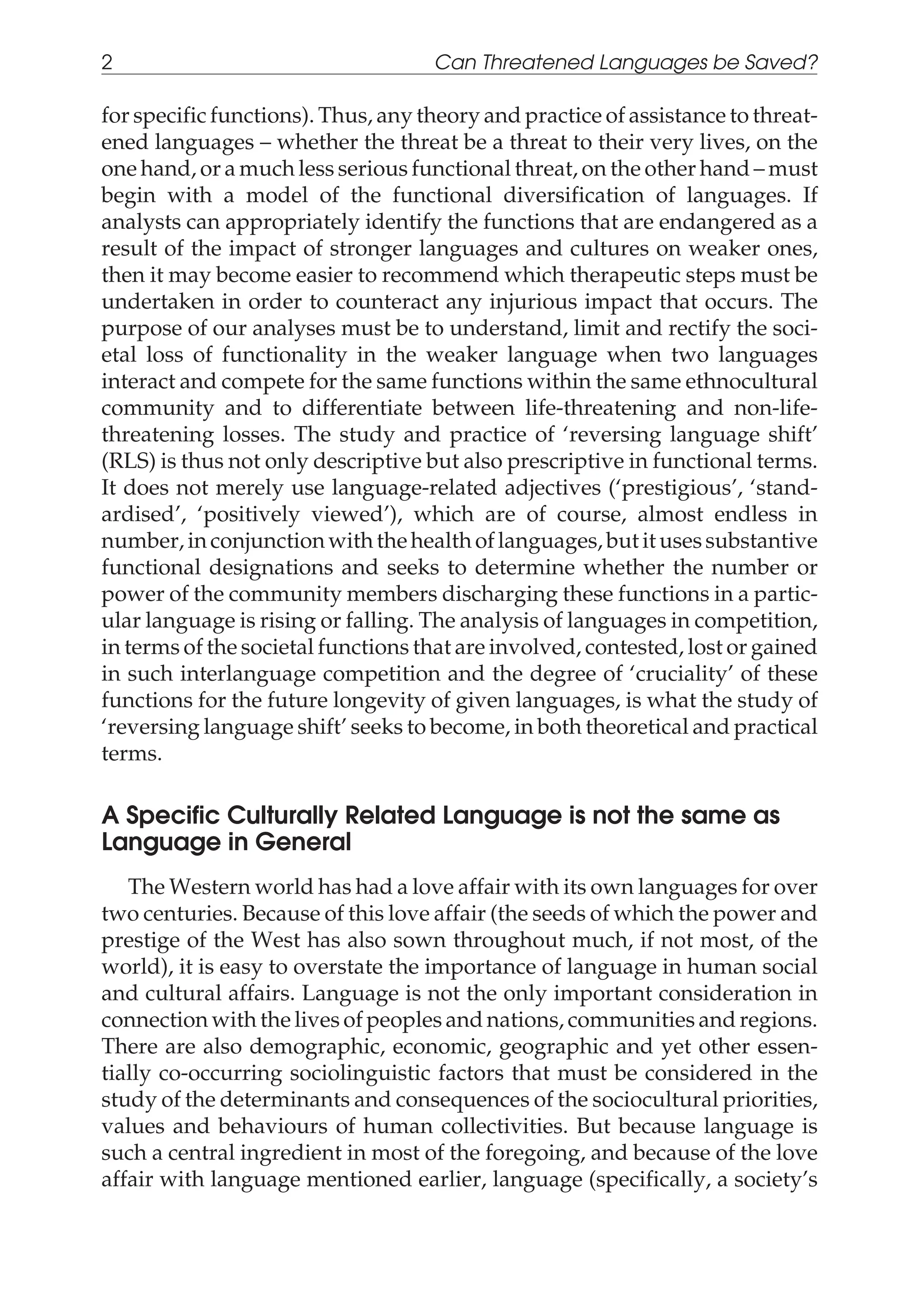 for specific functions). Thus, any theory and practice of assistance to threat-
ened languages – whether the threat be a threat to their very lives, on the
one hand, or a much less serious functional threat, on the other hand – must
begin with a model of the functional diversification of languages. If
analysts can appropriately identify the functions that are endangered as a
result of the impact of stronger languages and cultures on weaker ones,
then it may become easier to recommend which therapeutic steps must be
undertaken in order to counteract any injurious impact that occurs. The
purpose of our analyses must be to understand, limit and rectify the soci-
etal loss of functionality in the weaker language when two languages
interact and compete for the same functions within the same ethnocultural
community and to differentiate between life-threatening and non-life-
threatening losses. The study and practice of ‘reversing language shift’
(RLS) is thus not only descriptive but also prescriptive in functional terms.
It does not merely use language-related adjectives (‘prestigious’, ‘stand-
ardised’, ‘positively viewed’), which are of course, almost endless in
number,inconjunctionwiththe healthoflanguages,butitusessubstantive
functional designations and seeks to determine whether the number or
power of the community members discharging these functions in a partic-
ular language is rising or falling. The analysis of languages in competition,
in terms of the societal functions that are involved, contested, lost or gained
in such interlanguage competition and the degree of ‘cruciality’ of these
functions for the future longevity of given languages, is what the study of
‘reversing language shift’ seeks to become, in both theoretical and practical
terms.
A Specific Culturally Related Language is not the same as
Language in General
The Western world has had a love affair with its own languages for over
two centuries. Because of this love affair (the seeds of which the power and
prestige of the West has also sown throughout much, if not most, of the
world), it is easy to overstate the importance of language in human social
and cultural affairs. Language is not the only important consideration in
connection with the lives of peoples and nations, communities and regions.
There are also demographic, economic, geographic and yet other essen-
tially co-occurring sociolinguistic factors that must be considered in the
study of the determinants and consequences of the sociocultural priorities,
values and behaviours of human collectivities. But because language is
such a central ingredient in most of the foregoing, and because of the love
affair with language mentioned earlier, language (specifically, a society’s
2 Can Threatened Languages be Saved?
 