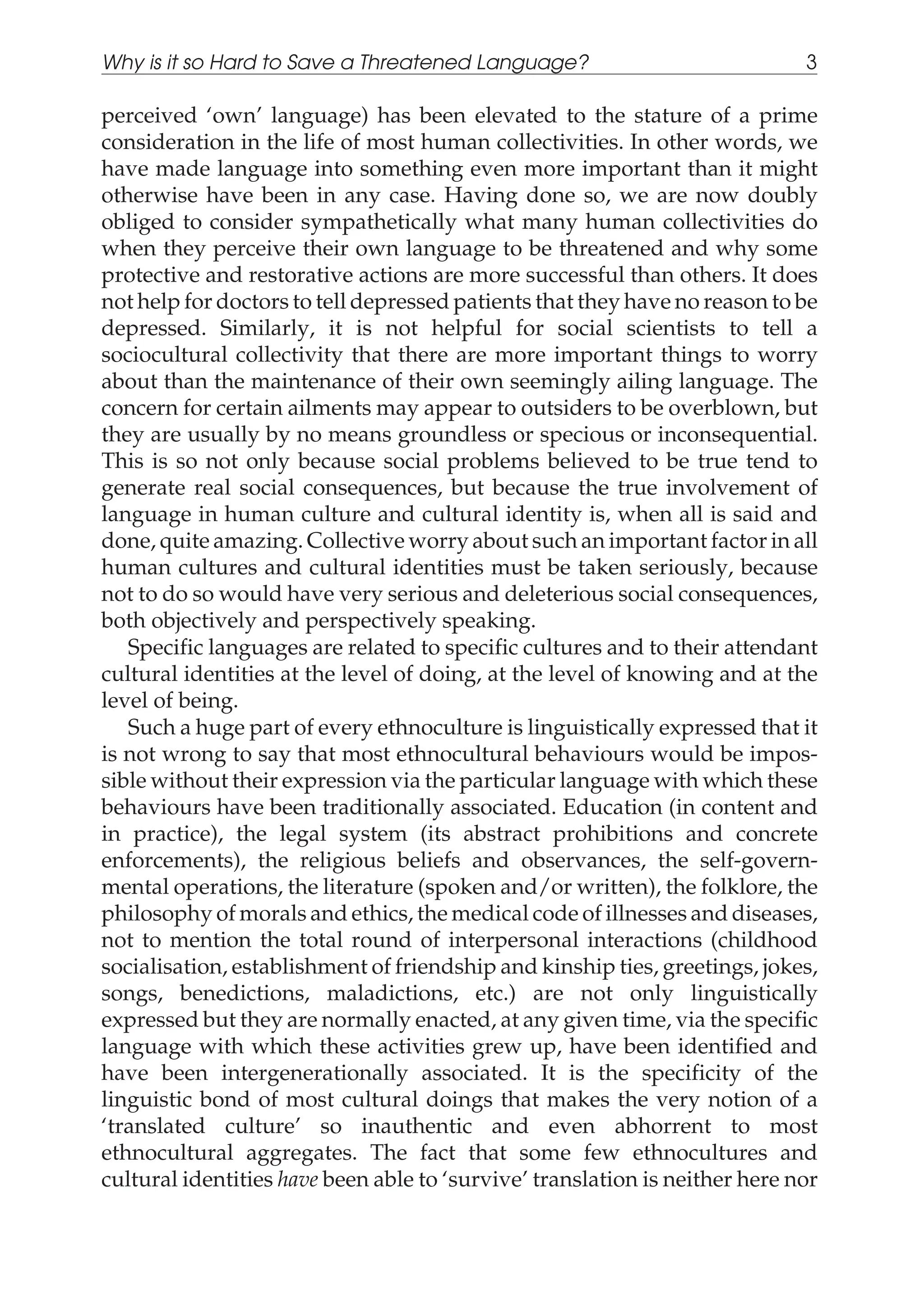 perceived ‘own’ language) has been elevated to the stature of a prime
consideration in the life of most human collectivities. In other words, we
have made language into something even more important than it might
otherwise have been in any case. Having done so, we are now doubly
obliged to consider sympathetically what many human collectivities do
when they perceive their own language to be threatened and why some
protective and restorative actions are more successful than others. It does
not help for doctors to tell depressed patients that they have no reason to be
depressed. Similarly, it is not helpful for social scientists to tell a
sociocultural collectivity that there are more important things to worry
about than the maintenance of their own seemingly ailing language. The
concern for certain ailments may appear to outsiders to be overblown, but
they are usually by no means groundless or specious or inconsequential.
This is so not only because social problems believed to be true tend to
generate real social consequences, but because the true involvement of
language in human culture and cultural identity is, when all is said and
done, quite amazing. Collective worry about such an important factor in all
human cultures and cultural identities must be taken seriously, because
not to do so would have very serious and deleterious social consequences,
both objectively and perspectively speaking.
Specific languages are related to specific cultures and to their attendant
cultural identities at the level of doing, at the level of knowing and at the
level of being.
Such a huge part of every ethnoculture is linguistically expressed that it
is not wrong to say that most ethnocultural behaviours would be impos-
sible without their expression via the particular language with which these
behaviours have been traditionally associated. Education (in content and
in practice), the legal system (its abstract prohibitions and concrete
enforcements), the religious beliefs and observances, the self-govern-
mental operations, the literature (spoken and/or written), the folklore, the
philosophy of morals and ethics, the medical code of illnesses and diseases,
not to mention the total round of interpersonal interactions (childhood
socialisation, establishment of friendship and kinship ties, greetings, jokes,
songs, benedictions, maladictions, etc.) are not only linguistically
expressed but they are normally enacted, at any given time, via the specific
language with which these activities grew up, have been identified and
have been intergenerationally associated. It is the specificity of the
linguistic bond of most cultural doings that makes the very notion of a
‘translated culture’ so inauthentic and even abhorrent to most
ethnocultural aggregates. The fact that some few ethnocultures and
cultural identities have been able to ‘survive’ translation is neither here nor
Why is it so Hard to Save a Threatened Language? 3
 