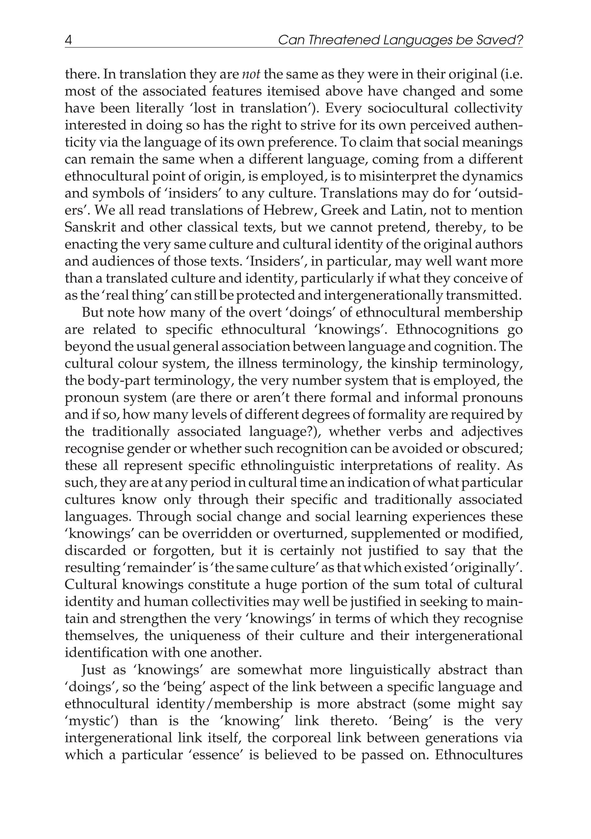 there. In translation they are not the same as they were in their original (i.e.
most of the associated features itemised above have changed and some
have been literally ‘lost in translation’). Every sociocultural collectivity
interested in doing so has the right to strive for its own perceived authen-
ticity via the language of its own preference. To claim that social meanings
can remain the same when a different language, coming from a different
ethnocultural point of origin, is employed, is to misinterpret the dynamics
and symbols of ‘insiders’ to any culture. Translations may do for ‘outsid-
ers’. We all read translations of Hebrew, Greek and Latin, not to mention
Sanskrit and other classical texts, but we cannot pretend, thereby, to be
enacting the very same culture and cultural identity of the original authors
and audiences of those texts. ‘Insiders’, in particular, may well want more
than a translated culture and identity, particularly if what they conceive of
as the‘realthing’canstillbe protectedandintergenerationallytransmitted.
But note how many of the overt ‘doings’ of ethnocultural membership
are related to specific ethnocultural ‘knowings’. Ethnocognitions go
beyond the usual general association between language and cognition. The
cultural colour system, the illness terminology, the kinship terminology,
the body-part terminology, the very number system that is employed, the
pronoun system (are there or aren’t there formal and informal pronouns
and if so, how many levels of different degrees of formality are required by
the traditionally associated language?), whether verbs and adjectives
recognise gender or whether such recognition can be avoided or obscured;
these all represent specific ethnolinguistic interpretations of reality. As
such, they are at any period in cultural time an indication of what particular
cultures know only through their specific and traditionally associated
languages. Through social change and social learning experiences these
‘knowings’ can be overridden or overturned, supplemented or modified,
discarded or forgotten, but it is certainly not justified to say that the
resulting ‘remainder’ is ‘the same culture’ as that which existed ‘originally’.
Cultural knowings constitute a huge portion of the sum total of cultural
identity and human collectivities may well be justified in seeking to main-
tain and strengthen the very ‘knowings’ in terms of which they recognise
themselves, the uniqueness of their culture and their intergenerational
identification with one another.
Just as ‘knowings’ are somewhat more linguistically abstract than
‘doings’, so the ‘being’ aspect of the link between a specific language and
ethnocultural identity/membership is more abstract (some might say
‘mystic’) than is the ‘knowing’ link thereto. ‘Being’ is the very
intergenerational link itself, the corporeal link between generations via
which a particular ‘essence’ is believed to be passed on. Ethnocultures
4 Can Threatened Languages be Saved?
 