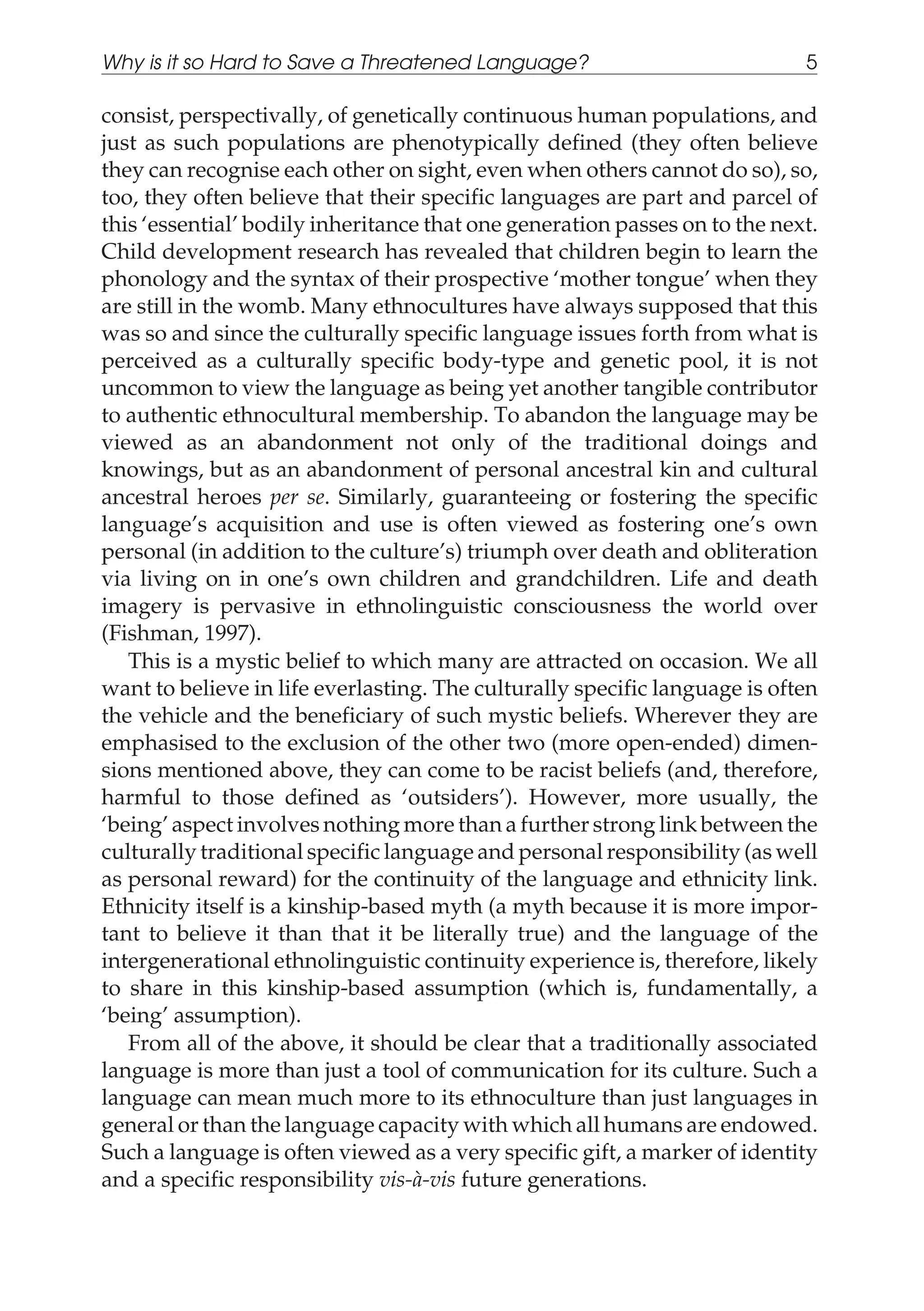 consist, perspectivally, of genetically continuous human populations, and
just as such populations are phenotypically defined (they often believe
they can recognise each other on sight, even when others cannot do so), so,
too, they often believe that their specific languages are part and parcel of
this ‘essential’ bodily inheritance that one generation passes on to the next.
Child development research has revealed that children begin to learn the
phonology and the syntax of their prospective ‘mother tongue’ when they
are still in the womb. Many ethnocultures have always supposed that this
was so and since the culturally specific language issues forth from what is
perceived as a culturally specific body-type and genetic pool, it is not
uncommon to view the language as being yet another tangible contributor
to authentic ethnocultural membership. To abandon the language may be
viewed as an abandonment not only of the traditional doings and
knowings, but as an abandonment of personal ancestral kin and cultural
ancestral heroes per se. Similarly, guaranteeing or fostering the specific
language’s acquisition and use is often viewed as fostering one’s own
personal (in addition to the culture’s) triumph over death and obliteration
via living on in one’s own children and grandchildren. Life and death
imagery is pervasive in ethnolinguistic consciousness the world over
(Fishman, 1997).
This is a mystic belief to which many are attracted on occasion. We all
want to believe in life everlasting. The culturally specific language is often
the vehicle and the beneficiary of such mystic beliefs. Wherever they are
emphasised to the exclusion of the other two (more open-ended) dimen-
sions mentioned above, they can come to be racist beliefs (and, therefore,
harmful to those defined as ‘outsiders’). However, more usually, the
‘being’ aspect involves nothing more than a further strong link between the
culturally traditional specific language and personal responsibility (as well
as personal reward) for the continuity of the language and ethnicity link.
Ethnicity itself is a kinship-based myth (a myth because it is more impor-
tant to believe it than that it be literally true) and the language of the
intergenerational ethnolinguistic continuity experience is, therefore, likely
to share in this kinship-based assumption (which is, fundamentally, a
‘being’ assumption).
From all of the above, it should be clear that a traditionally associated
language is more than just a tool of communication for its culture. Such a
language can mean much more to its ethnoculture than just languages in
general or than the language capacity with which all humans are endowed.
Such a language is often viewed as a very specific gift, a marker of identity
and a specific responsibility vis-à-vis future generations.
Why is it so Hard to Save a Threatened Language? 5
 