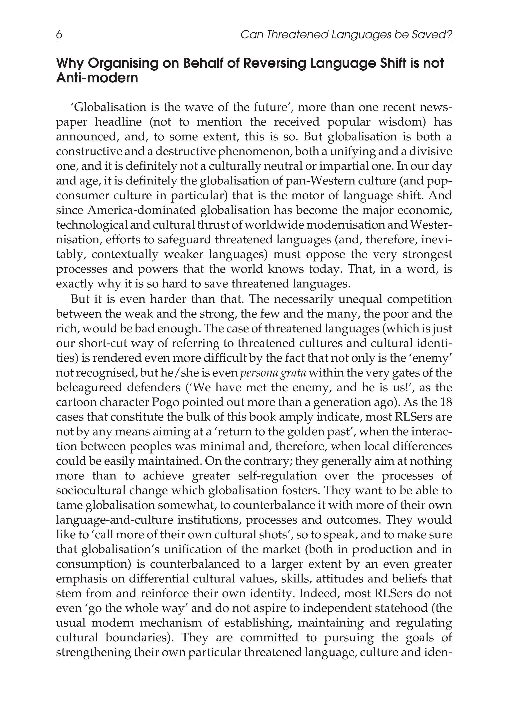 Why Organising on Behalf of Reversing Language Shift is not
Anti-modern
‘Globalisation is the wave of the future’, more than one recent news-
paper headline (not to mention the received popular wisdom) has
announced, and, to some extent, this is so. But globalisation is both a
constructive and a destructive phenomenon, both a unifying and a divisive
one, and it is definitely not a culturally neutral or impartial one. In our day
and age, it is definitely the globalisation of pan-Western culture (and pop-
consumer culture in particular) that is the motor of language shift. And
since America-dominated globalisation has become the major economic,
technological and cultural thrust of worldwide modernisation and Wester-
nisation, efforts to safeguard threatened languages (and, therefore, inevi-
tably, contextually weaker languages) must oppose the very strongest
processes and powers that the world knows today. That, in a word, is
exactly why it is so hard to save threatened languages.
But it is even harder than that. The necessarily unequal competition
between the weak and the strong, the few and the many, the poor and the
rich, would be bad enough. The case of threatened languages (which is just
our short-cut way of referring to threatened cultures and cultural identi-
ties) is rendered even more difficult by the fact that not only is the ‘enemy’
not recognised, but he/she is even persona grata within the very gates of the
beleagureed defenders (‘We have met the enemy, and he is us!’, as the
cartoon character Pogo pointed out more than a generation ago). As the 18
cases that constitute the bulk of this book amply indicate, most RLSers are
not by any means aiming at a ‘return to the golden past’, when the interac-
tion between peoples was minimal and, therefore, when local differences
could be easily maintained. On the contrary; they generally aim at nothing
more than to achieve greater self-regulation over the processes of
sociocultural change which globalisation fosters. They want to be able to
tame globalisation somewhat, to counterbalance it with more of their own
language-and-culture institutions, processes and outcomes. They would
like to ‘call more of their own cultural shots’, so to speak, and to make sure
that globalisation’s unification of the market (both in production and in
consumption) is counterbalanced to a larger extent by an even greater
emphasis on differential cultural values, skills, attitudes and beliefs that
stem from and reinforce their own identity. Indeed, most RLSers do not
even ‘go the whole way’ and do not aspire to independent statehood (the
usual modern mechanism of establishing, maintaining and regulating
cultural boundaries). They are committed to pursuing the goals of
strengthening their own particular threatened language, culture and iden-
6 Can Threatened Languages be Saved?
 
