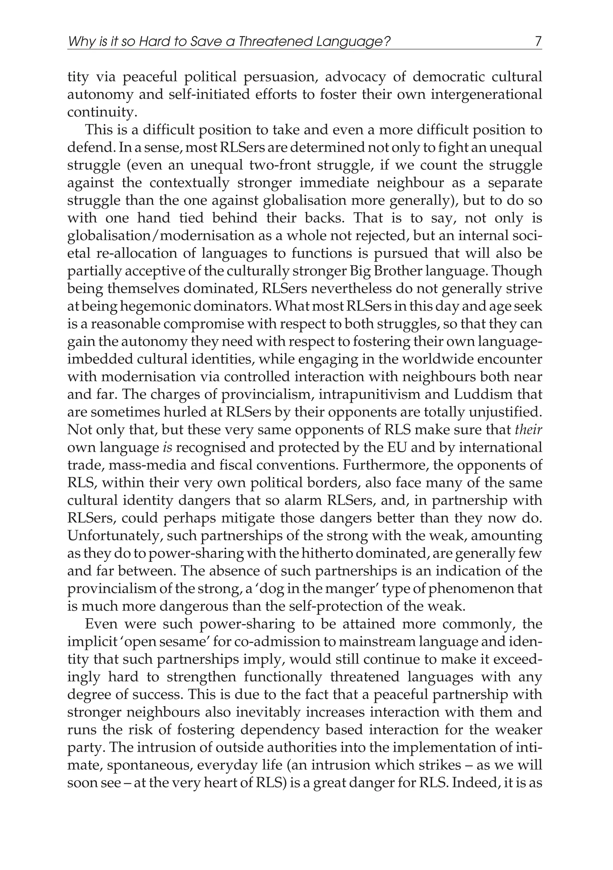 tity via peaceful political persuasion, advocacy of democratic cultural
autonomy and self-initiated efforts to foster their own intergenerational
continuity.
This is a difficult position to take and even a more difficult position to
defend. In a sense, most RLSers are determined not only to fight an unequal
struggle (even an unequal two-front struggle, if we count the struggle
against the contextually stronger immediate neighbour as a separate
struggle than the one against globalisation more generally), but to do so
with one hand tied behind their backs. That is to say, not only is
globalisation/modernisation as a whole not rejected, but an internal soci-
etal re-allocation of languages to functions is pursued that will also be
partially acceptive of the culturally stronger Big Brother language. Though
being themselves dominated, RLSers nevertheless do not generally strive
at being hegemonic dominators. What most RLSers in this day and age seek
is a reasonable compromise with respect to both struggles, so that they can
gain the autonomy they need with respect to fostering their own language-
imbedded cultural identities, while engaging in the worldwide encounter
with modernisation via controlled interaction with neighbours both near
and far. The charges of provincialism, intrapunitivism and Luddism that
are sometimes hurled at RLSers by their opponents are totally unjustified.
Not only that, but these very same opponents of RLS make sure that their
own language is recognised and protected by the EU and by international
trade, mass-media and fiscal conventions. Furthermore, the opponents of
RLS, within their very own political borders, also face many of the same
cultural identity dangers that so alarm RLSers, and, in partnership with
RLSers, could perhaps mitigate those dangers better than they now do.
Unfortunately, such partnerships of the strong with the weak, amounting
as they do to power-sharing with the hitherto dominated, are generally few
and far between. The absence of such partnerships is an indication of the
provincialism of the strong, a ‘dog in the manger’ type of phenomenon that
is much more dangerous than the self-protection of the weak.
Even were such power-sharing to be attained more commonly, the
implicit ‘open sesame’ for co-admission to mainstream language and iden-
tity that such partnerships imply, would still continue to make it exceed-
ingly hard to strengthen functionally threatened languages with any
degree of success. This is due to the fact that a peaceful partnership with
stronger neighbours also inevitably increases interaction with them and
runs the risk of fostering dependency based interaction for the weaker
party. The intrusion of outside authorities into the implementation of inti-
mate, spontaneous, everyday life (an intrusion which strikes – as we will
soon see – at the very heart of RLS) is a great danger for RLS. Indeed, it is as
Why is it so Hard to Save a Threatened Language? 7
 