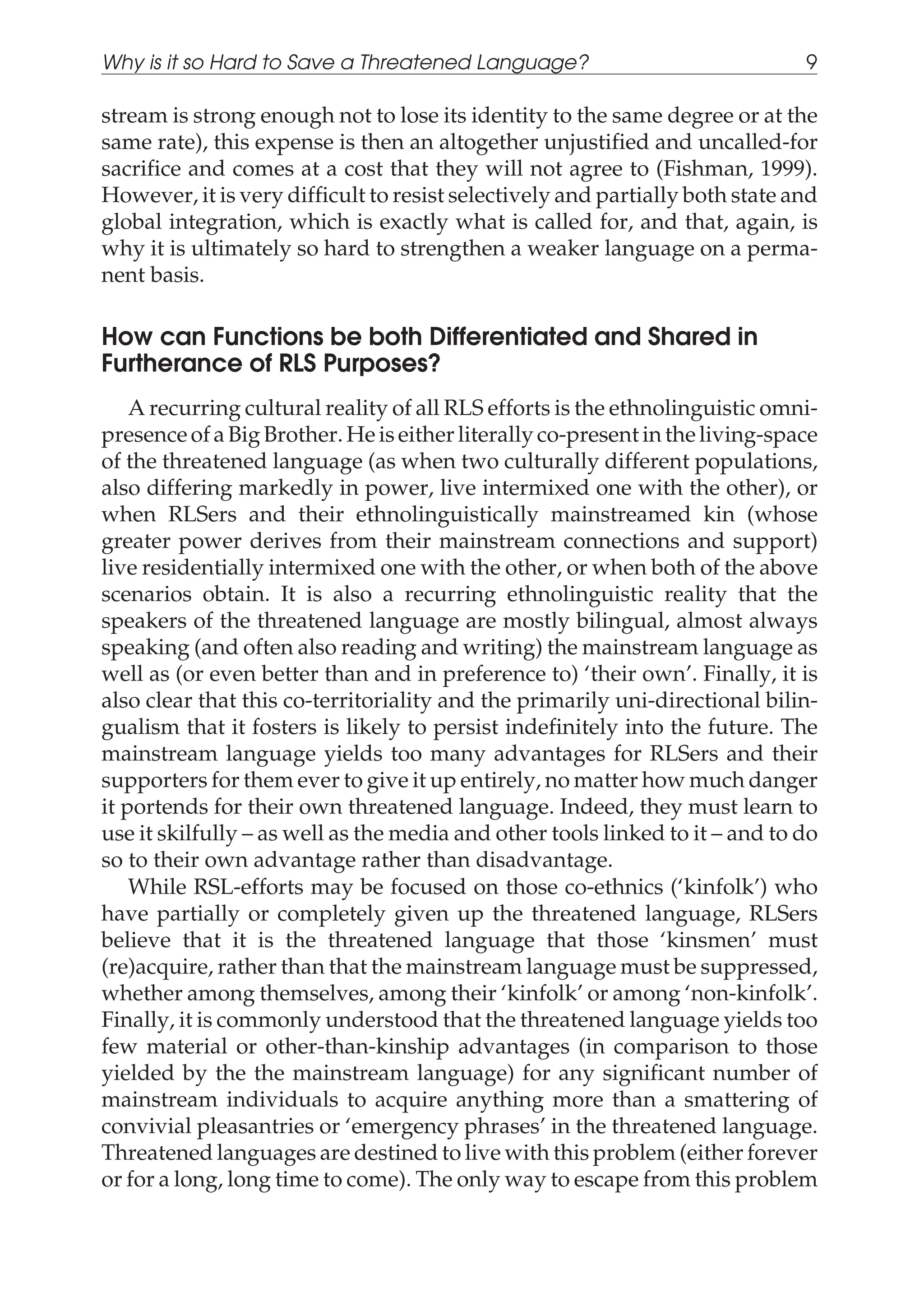 stream is strong enough not to lose its identity to the same degree or at the
same rate), this expense is then an altogether unjustified and uncalled-for
sacrifice and comes at a cost that they will not agree to (Fishman, 1999).
However, it is very difficult to resist selectively and partially both state and
global integration, which is exactly what is called for, and that, again, is
why it is ultimately so hard to strengthen a weaker language on a perma-
nent basis.
How can Functions be both Differentiated and Shared in
Furtherance of RLS Purposes?
A recurring cultural reality of all RLS efforts is the ethnolinguistic omni-
presence of a Big Brother. He is either literally co-present in the living-space
of the threatened language (as when two culturally different populations,
also differing markedly in power, live intermixed one with the other), or
when RLSers and their ethnolinguistically mainstreamed kin (whose
greater power derives from their mainstream connections and support)
live residentially intermixed one with the other, or when both of the above
scenarios obtain. It is also a recurring ethnolinguistic reality that the
speakers of the threatened language are mostly bilingual, almost always
speaking (and often also reading and writing) the mainstream language as
well as (or even better than and in preference to) ‘their own’. Finally, it is
also clear that this co-territoriality and the primarily uni-directional bilin-
gualism that it fosters is likely to persist indefinitely into the future. The
mainstream language yields too many advantages for RLSers and their
supporters for them ever to give it up entirely, no matter how much danger
it portends for their own threatened language. Indeed, they must learn to
use it skilfully – as well as the media and other tools linked to it – and to do
so to their own advantage rather than disadvantage.
While RSL-efforts may be focused on those co-ethnics (‘kinfolk’) who
have partially or completely given up the threatened language, RLSers
believe that it is the threatened language that those ‘kinsmen’ must
(re)acquire, rather than that the mainstream language must be suppressed,
whether among themselves, among their ‘kinfolk’ or among ‘non-kinfolk’.
Finally, it is commonly understood that the threatened language yields too
few material or other-than-kinship advantages (in comparison to those
yielded by the the mainstream language) for any significant number of
mainstream individuals to acquire anything more than a smattering of
convivial pleasantries or ‘emergency phrases’ in the threatened language.
Threatened languages are destined to live with this problem (either forever
or for a long, long time to come). The only way to escape from this problem
Why is it so Hard to Save a Threatened Language? 9
 