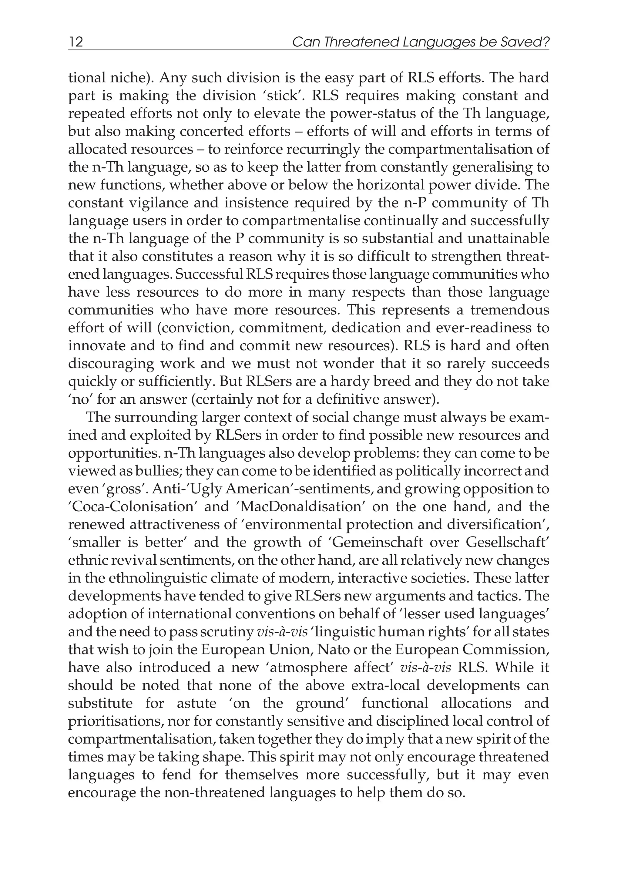 tional niche). Any such division is the easy part of RLS efforts. The hard
part is making the division ‘stick’. RLS requires making constant and
repeated efforts not only to elevate the power-status of the Th language,
but also making concerted efforts – efforts of will and efforts in terms of
allocated resources – to reinforce recurringly the compartmentalisation of
the n-Th language, so as to keep the latter from constantly generalising to
new functions, whether above or below the horizontal power divide. The
constant vigilance and insistence required by the n-P community of Th
language users in order to compartmentalise continually and successfully
the n-Th language of the P community is so substantial and unattainable
that it also constitutes a reason why it is so difficult to strengthen threat-
ened languages. Successful RLS requires those language communities who
have less resources to do more in many respects than those language
communities who have more resources. This represents a tremendous
effort of will (conviction, commitment, dedication and ever-readiness to
innovate and to find and commit new resources). RLS is hard and often
discouraging work and we must not wonder that it so rarely succeeds
quickly or sufficiently. But RLSers are a hardy breed and they do not take
‘no’ for an answer (certainly not for a definitive answer).
The surrounding larger context of social change must always be exam-
ined and exploited by RLSers in order to find possible new resources and
opportunities. n-Th languages also develop problems: they can come to be
viewed as bullies; they can come to be identified as politically incorrect and
even ‘gross’. Anti-’Ugly American’-sentiments, and growing opposition to
‘Coca-Colonisation’ and ‘MacDonaldisation’ on the one hand, and the
renewed attractiveness of ‘environmental protection and diversification’,
‘smaller is better’ and the growth of ‘Gemeinschaft over Gesellschaft’
ethnic revival sentiments, on the other hand, are all relatively new changes
in the ethnolinguistic climate of modern, interactive societies. These latter
developments have tended to give RLSers new arguments and tactics. The
adoption of international conventions on behalf of ‘lesser used languages’
and the need to pass scrutiny vis-à-vis ‘linguistic human rights’ for all states
that wish to join the European Union, Nato or the European Commission,
have also introduced a new ‘atmosphere affect’ vis-à-vis RLS. While it
should be noted that none of the above extra-local developments can
substitute for astute ‘on the ground’ functional allocations and
prioritisations, nor for constantly sensitive and disciplined local control of
compartmentalisation, taken together they do imply that a new spirit of the
times may be taking shape. This spirit may not only encourage threatened
languages to fend for themselves more successfully, but it may even
encourage the non-threatened languages to help them do so.
12 Can Threatened Languages be Saved?
 