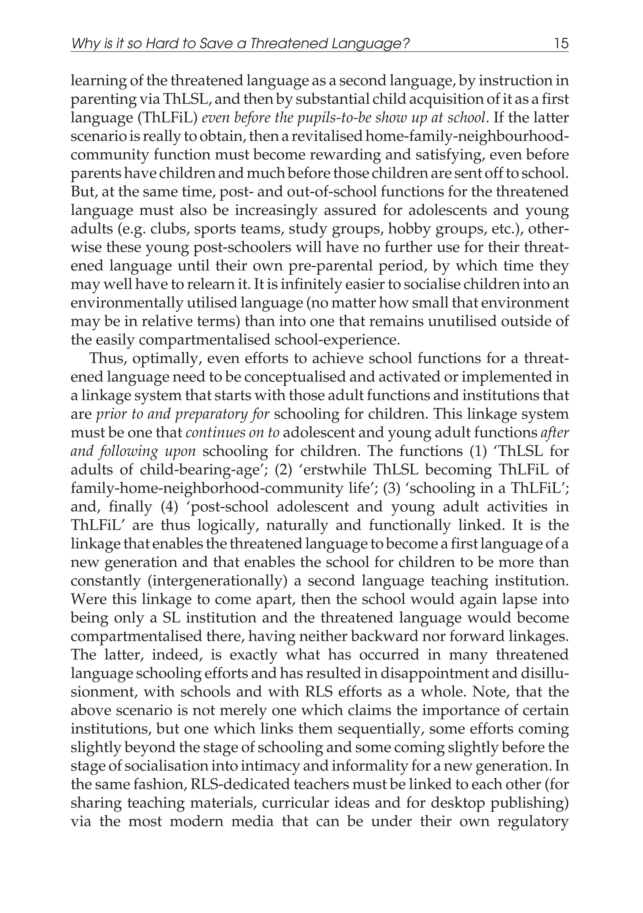 learning of the threatened language as a second language, by instruction in
parenting via ThLSL, and then by substantial child acquisition of it as a first
language (ThLFiL) even before the pupils-to-be show up at school. If the latter
scenario is really to obtain, then a revitalised home-family-neighbourhood-
community function must become rewarding and satisfying, even before
parents have children and much before those children are sent off to school.
But, at the same time, post- and out-of-school functions for the threatened
language must also be increasingly assured for adolescents and young
adults (e.g. clubs, sports teams, study groups, hobby groups, etc.), other-
wise these young post-schoolers will have no further use for their threat-
ened language until their own pre-parental period, by which time they
may well have to relearn it. It is infinitely easier to socialise children into an
environmentally utilised language (no matter how small that environment
may be in relative terms) than into one that remains unutilised outside of
the easily compartmentalised school-experience.
Thus, optimally, even efforts to achieve school functions for a threat-
ened language need to be conceptualised and activated or implemented in
a linkage system that starts with those adult functions and institutions that
are prior to and preparatory for schooling for children. This linkage system
must be one that continues on to adolescent and young adult functions after
and following upon schooling for children. The functions (1) ‘ThLSL for
adults of child-bearing-age’; (2) ‘erstwhile ThLSL becoming ThLFiL of
family-home-neighborhood-community life’; (3) ‘schooling in a ThLFiL’;
and, finally (4) ‘post-school adolescent and young adult activities in
ThLFiL’ are thus logically, naturally and functionally linked. It is the
linkage that enables the threatened language to become a first language of a
new generation and that enables the school for children to be more than
constantly (intergenerationally) a second language teaching institution.
Were this linkage to come apart, then the school would again lapse into
being only a SL institution and the threatened language would become
compartmentalised there, having neither backward nor forward linkages.
The latter, indeed, is exactly what has occurred in many threatened
language schooling efforts and has resulted in disappointment and disillu-
sionment, with schools and with RLS efforts as a whole. Note, that the
above scenario is not merely one which claims the importance of certain
institutions, but one which links them sequentially, some efforts coming
slightly beyond the stage of schooling and some coming slightly before the
stage of socialisation into intimacy and informality for a new generation. In
the same fashion, RLS-dedicated teachers must be linked to each other (for
sharing teaching materials, curricular ideas and for desktop publishing)
via the most modern media that can be under their own regulatory
Why is it so Hard to Save a Threatened Language? 15
 