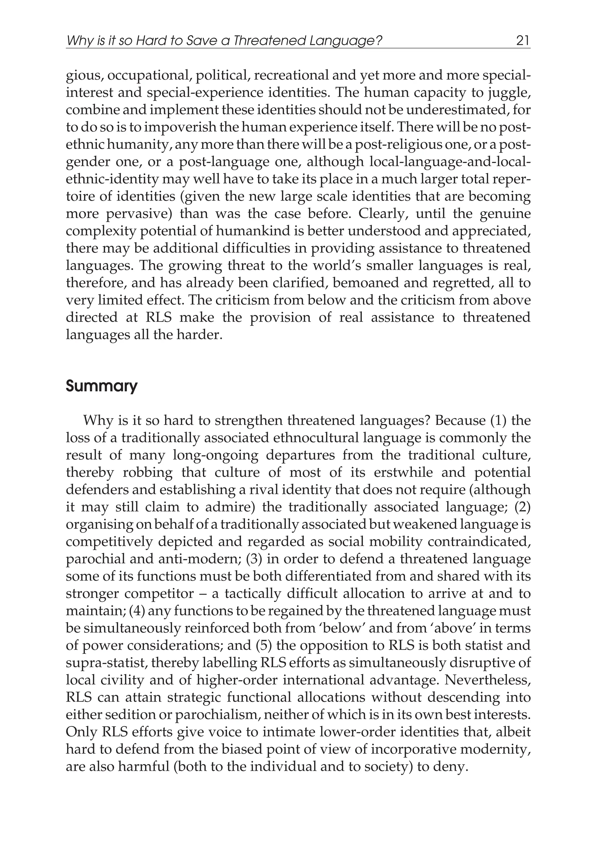 gious, occupational, political, recreational and yet more and more special-
interest and special-experience identities. The human capacity to juggle,
combine and implement these identities should not be underestimated, for
to do so is to impoverish the human experience itself. There will be no post-
ethnic humanity, any more than there will be a post-religious one, or a post-
gender one, or a post-language one, although local-language-and-local-
ethnic-identity may well have to take its place in a much larger total reper-
toire of identities (given the new large scale identities that are becoming
more pervasive) than was the case before. Clearly, until the genuine
complexity potential of humankind is better understood and appreciated,
there may be additional difficulties in providing assistance to threatened
languages. The growing threat to the world’s smaller languages is real,
therefore, and has already been clarified, bemoaned and regretted, all to
very limited effect. The criticism from below and the criticism from above
directed at RLS make the provision of real assistance to threatened
languages all the harder.
Summary
Why is it so hard to strengthen threatened languages? Because (1) the
loss of a traditionally associated ethnocultural language is commonly the
result of many long-ongoing departures from the traditional culture,
thereby robbing that culture of most of its erstwhile and potential
defenders and establishing a rival identity that does not require (although
it may still claim to admire) the traditionally associated language; (2)
organising on behalf of a traditionally associated but weakened language is
competitively depicted and regarded as social mobility contraindicated,
parochial and anti-modern; (3) in order to defend a threatened language
some of its functions must be both differentiated from and shared with its
stronger competitor – a tactically difficult allocation to arrive at and to
maintain; (4) any functions to be regained by the threatened language must
be simultaneously reinforced both from ‘below’ and from ‘above’ in terms
of power considerations; and (5) the opposition to RLS is both statist and
supra-statist, thereby labelling RLS efforts as simultaneously disruptive of
local civility and of higher-order international advantage. Nevertheless,
RLS can attain strategic functional allocations without descending into
either sedition or parochialism, neither of which is in its own best interests.
Only RLS efforts give voice to intimate lower-order identities that, albeit
hard to defend from the biased point of view of incorporative modernity,
are also harmful (both to the individual and to society) to deny.
Why is it so Hard to Save a Threatened Language? 21
 