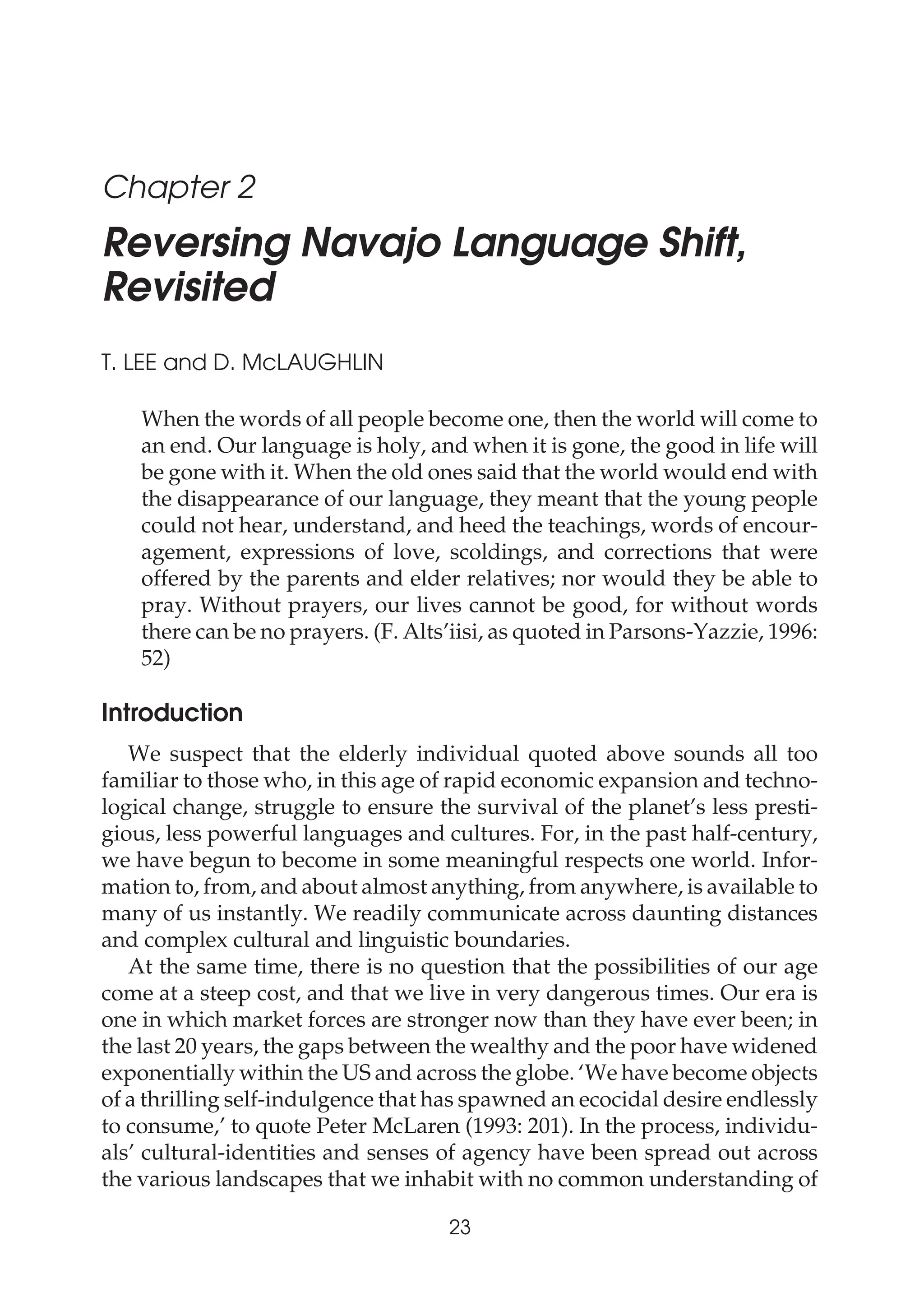 Chapter 2
Reversing Navajo Language Shift,
Revisited
T. LEE and D. McLAUGHLIN
When the words of all people become one, then the world will come to
an end. Our language is holy, and when it is gone, the good in life will
be gone with it. When the old ones said that the world would end with
the disappearance of our language, they meant that the young people
could not hear, understand, and heed the teachings, words of encour-
agement, expressions of love, scoldings, and corrections that were
offered by the parents and elder relatives; nor would they be able to
pray. Without prayers, our lives cannot be good, for without words
there can be no prayers. (F. Alts’iisi, as quoted in Parsons-Yazzie, 1996:
52)
Introduction
We suspect that the elderly individual quoted above sounds all too
familiar to those who, in this age of rapid economic expansion and techno-
logical change, struggle to ensure the survival of the planet’s less presti-
gious, less powerful languages and cultures. For, in the past half-century,
we have begun to become in some meaningful respects one world. Infor-
mation to, from, and about almost anything, from anywhere, is available to
many of us instantly. We readily communicate across daunting distances
and complex cultural and linguistic boundaries.
At the same time, there is no question that the possibilities of our age
come at a steep cost, and that we live in very dangerous times. Our era is
one in which market forces are stronger now than they have ever been; in
the last 20 years, the gaps between the wealthy and the poor have widened
exponentially within the US and across the globe. ‘We have become objects
of a thrilling self-indulgence that has spawned an ecocidal desire endlessly
to consume,’ to quote Peter McLaren (1993: 201). In the process, individu-
als’ cultural-identities and senses of agency have been spread out across
the various landscapes that we inhabit with no common understanding of
23
The Americas
 