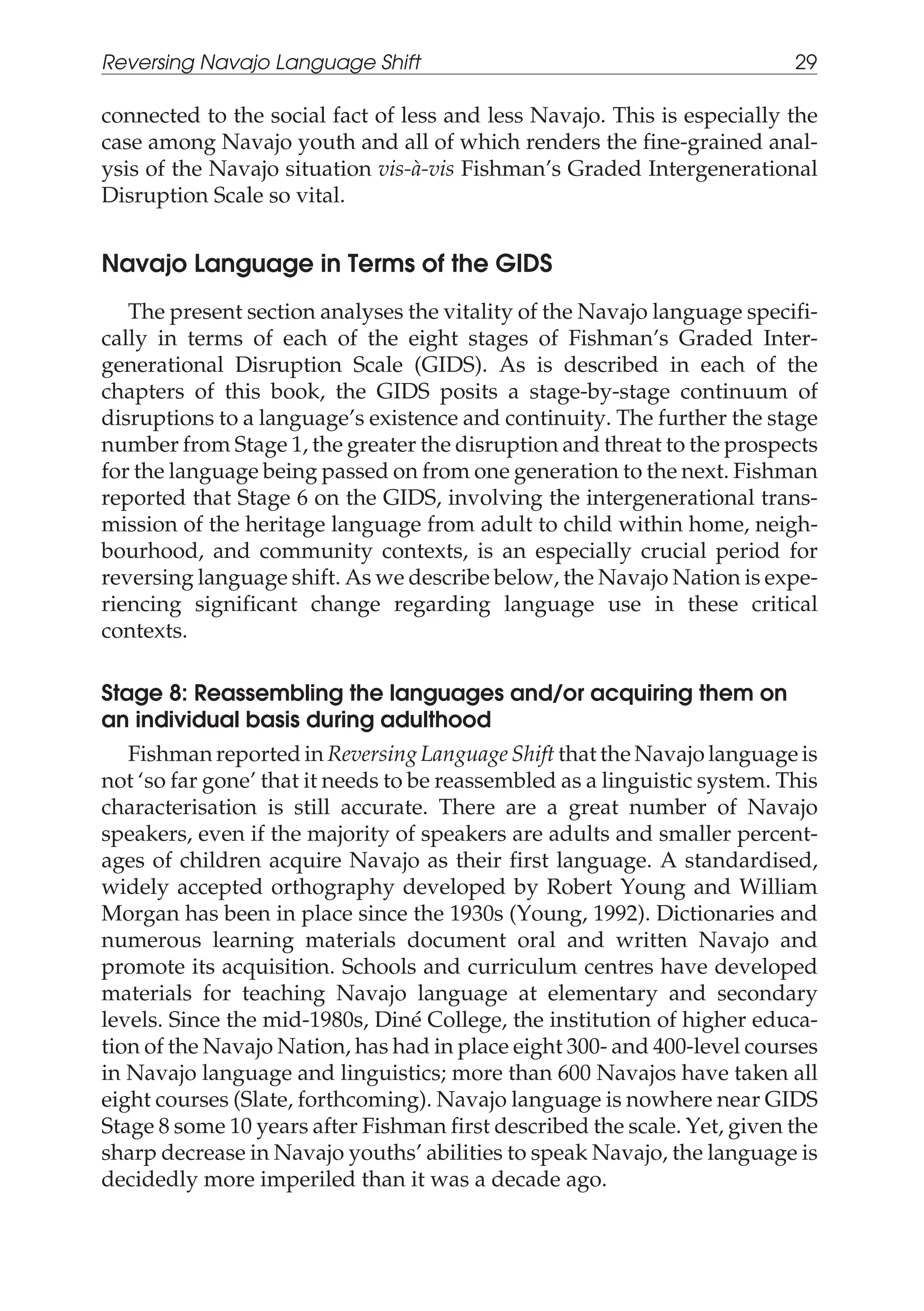 connected to the social fact of less and less Navajo. This is especially the
case among Navajo youth and all of which renders the fine-grained anal-
ysis of the Navajo situation vis-à-vis Fishman’s Graded Intergenerational
Disruption Scale so vital.
Navajo Language in Terms of the GIDS
The present section analyses the vitality of the Navajo language specifi-
cally in terms of each of the eight stages of Fishman’s Graded Inter-
generational Disruption Scale (GIDS). As is described in each of the
chapters of this book, the GIDS posits a stage-by-stage continuum of
disruptions to a language’s existence and continuity. The further the stage
number from Stage 1, the greater the disruption and threat to the prospects
for the language being passed on from one generation to the next. Fishman
reported that Stage 6 on the GIDS, involving the intergenerational trans-
mission of the heritage language from adult to child within home, neigh-
bourhood, and community contexts, is an especially crucial period for
reversing language shift. As we describe below, the Navajo Nation is expe-
riencing significant change regarding language use in these critical
contexts.
Stage 8: Reassembling the languages and/or acquiring them on
an individual basis during adulthood
Fishman reported in Reversing Language Shift that the Navajo language is
not ‘so far gone’ that it needs to be reassembled as a linguistic system. This
characterisation is still accurate. There are a great number of Navajo
speakers, even if the majority of speakers are adults and smaller percent-
ages of children acquire Navajo as their first language. A standardised,
widely accepted orthography developed by Robert Young and William
Morgan has been in place since the 1930s (Young, 1992). Dictionaries and
numerous learning materials document oral and written Navajo and
promote its acquisition. Schools and curriculum centres have developed
materials for teaching Navajo language at elementary and secondary
levels. Since the mid-1980s, Diné College, the institution of higher educa-
tion of the Navajo Nation, has had in place eight 300- and 400-level courses
in Navajo language and linguistics; more than 600 Navajos have taken all
eight courses (Slate, forthcoming). Navajo language is nowhere near GIDS
Stage 8 some 10 years after Fishman first described the scale. Yet, given the
sharp decrease in Navajo youths’ abilities to speak Navajo, the language is
decidedly more imperiled than it was a decade ago.
Reversing Navajo Language Shift 29
 