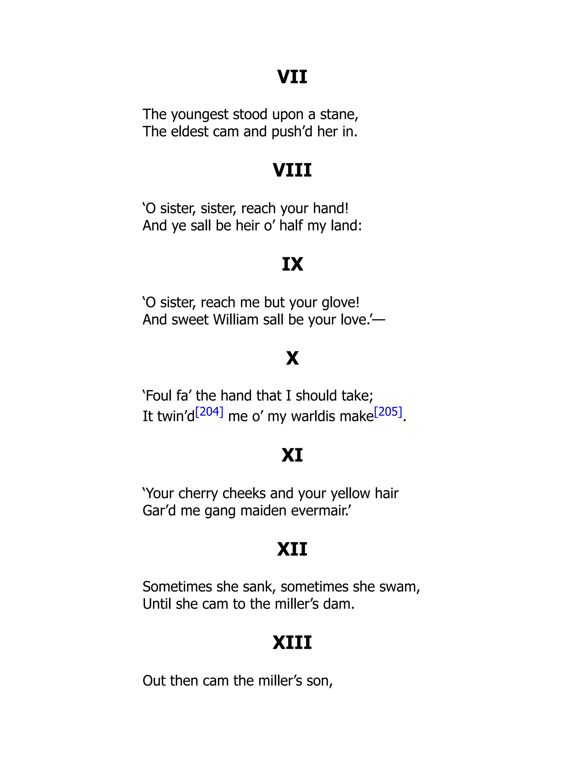 VII
The youngest stood upon a stane,
The eldest cam and push’d her in.
VIII
‘O sister, sister, reach your hand!
And ye sall be heir o’ half my land:
IX
‘O sister, reach me but your glove!
And sweet William sall be your love.’—
X
‘Foul fa’ the hand that I should take;
It twin’d[204] me o’ my warldis make[205].
XI
‘Your cherry cheeks and your yellow hair
Gar’d me gang maiden evermair.’
XII
Sometimes she sank, sometimes she swam,
Until she cam to the miller’s dam.
XIII
Out then cam the miller’s son,
 
