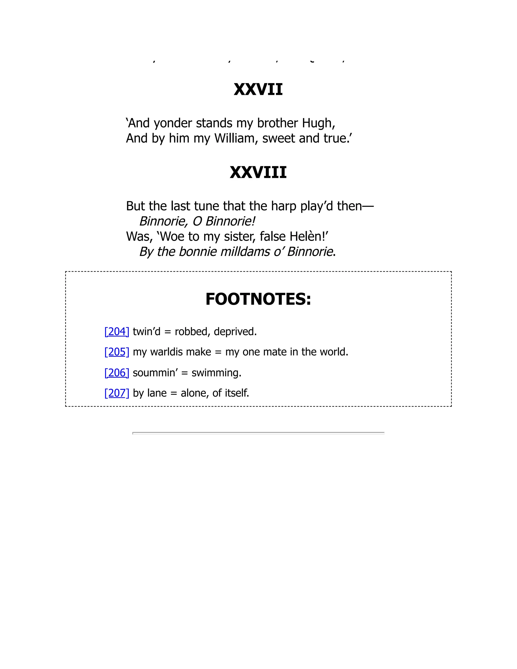 y y , Q ;
XXVII
‘And yonder stands my brother Hugh,
And by him my William, sweet and true.’
XXVIII
But the last tune that the harp play’d then—
Binnorie, O Binnorie!
Was, ‘Woe to my sister, false Helèn!’
By the bonnie milldams o’ Binnorie.
FOOTNOTES:
[204] twin’d = robbed, deprived.
[205] my warldis make = my one mate in the world.
[206] soummin’ = swimming.
[207] by lane = alone, of itself.
 