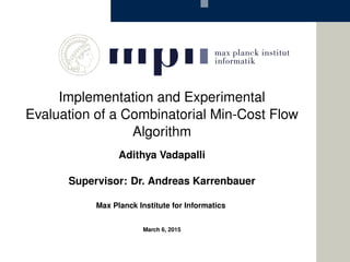 Implementation and Experimental
Evaluation of a Combinatorial Min-Cost Flow
Algorithm
Adithya Vadapalli
Supervisor: Dr. Andreas Karrenbauer
Max Planck Institute for Informatics
March 6, 2015
 