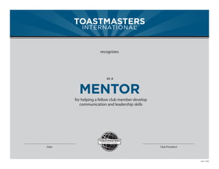 TOASTMASTERS
          INTERNATIONAL
                      ®




                     recognizes




                        as a


         MENTOR
       for helping a fellow club member develop
          communication and leadership skills




Date                                              Club President




                                                                   Item 1163D
 