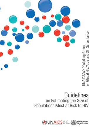 on Global HIV/AIDS and STI Surveillance
                                                                                      UNAIDS/WHO Working Group
For further information, contact:
World Health Organization
Department of HIV/AIDS
20, avenue Appia
CH-1211 Geneva 27                                                            Guidelines
Switzerland
                                                                  on Estimating the Size of
                                                            Populations Most at Risk to HIV
E-mail: hiv-aids@who.int
http://www.who.int/hiv/en

                                    ISBN 978 92 4 1599580
 