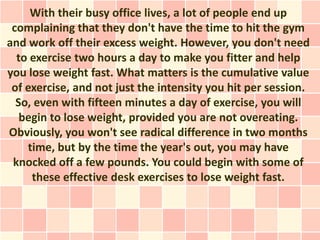 With their busy office lives, a lot of people end up
 complaining that they don't have the time to hit the gym
and work off their excess weight. However, you don't need
  to exercise two hours a day to make you fitter and help
you lose weight fast. What matters is the cumulative value
 of exercise, and not just the intensity you hit per session.
  So, even with fifteen minutes a day of exercise, you will
   begin to lose weight, provided you are not overeating.
Obviously, you won't see radical difference in two months
    time, but by the time the year's out, you may have
 knocked off a few pounds. You could begin with some of
     these effective desk exercises to lose weight fast.
 
