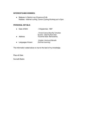 INTERESTSAND HOBBIES:
● Believes in Sports is an Essence of Life
Hobbies - Internet surfing, Carom,Cycling,Working out in Gym.
PERSONAL DETAILS:
● Date of Birth : 9 September, 1987

● Address
: Forest Colony Near By Tahsildar
Quarter –WaniTq Wani Dist:
Yavatmal State: Maharashtra.
● Languages Known
: English, Hindi and Marathi
(German learning)
The information stated above is true to the best of my knowledge.
Place & Date:
Sumedh Badre
 