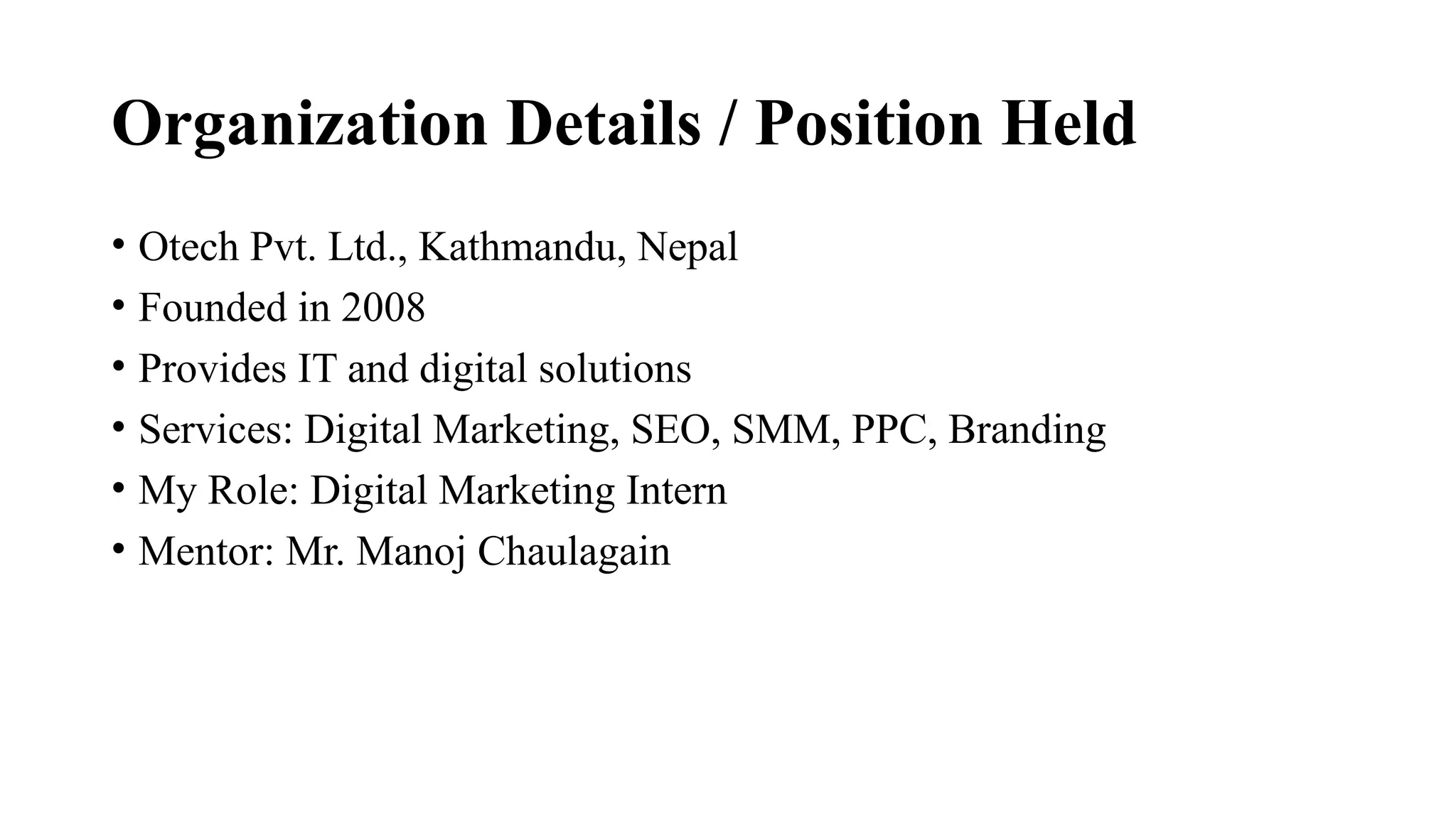 Organization Details / Position Held
• Otech Pvt. Ltd., Kathmandu, Nepal
• Founded in 2008
• Provides IT and digital solutions
• Services: Digital Marketing, SEO, SMM, PPC, Branding
• My Role: Digital Marketing Intern
• Mentor: Mr. Manoj Chaulagain
 