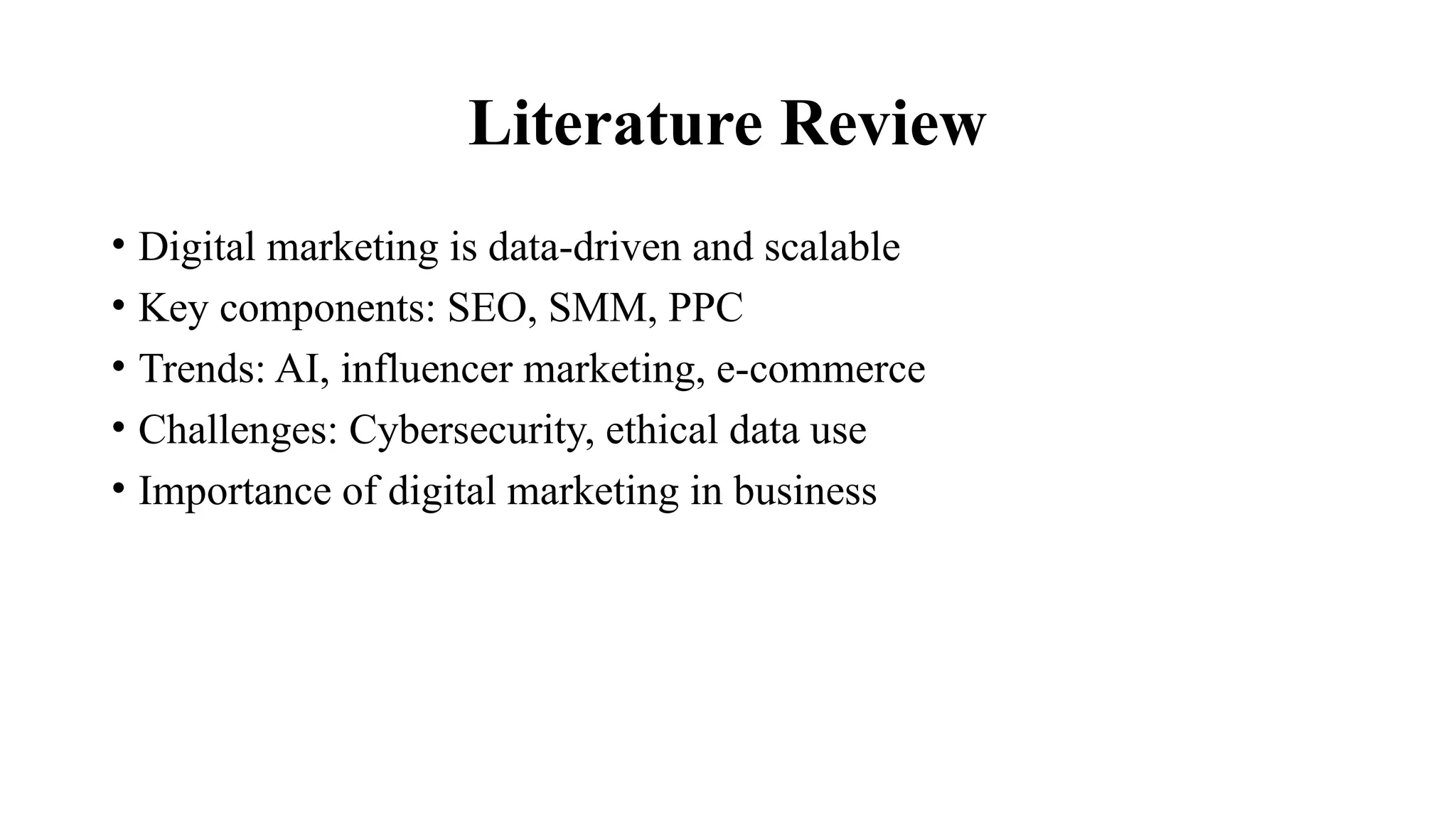 Literature Review
• Digital marketing is data-driven and scalable
• Key components: SEO, SMM, PPC
• Trends: AI, influencer marketing, e-commerce
• Challenges: Cybersecurity, ethical data use
• Importance of digital marketing in business
 
