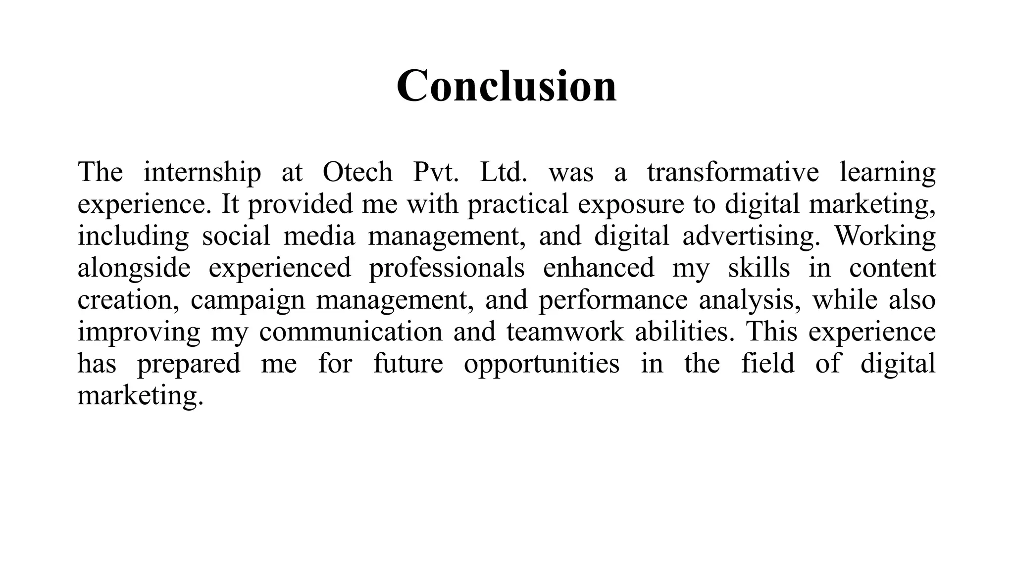 Conclusion
The internship at Otech Pvt. Ltd. was a transformative learning
experience. It provided me with practical exposure to digital marketing,
including social media management, and digital advertising. Working
alongside experienced professionals enhanced my skills in content
creation, campaign management, and performance analysis, while also
improving my communication and teamwork abilities. This experience
has prepared me for future opportunities in the field of digital
marketing.
 