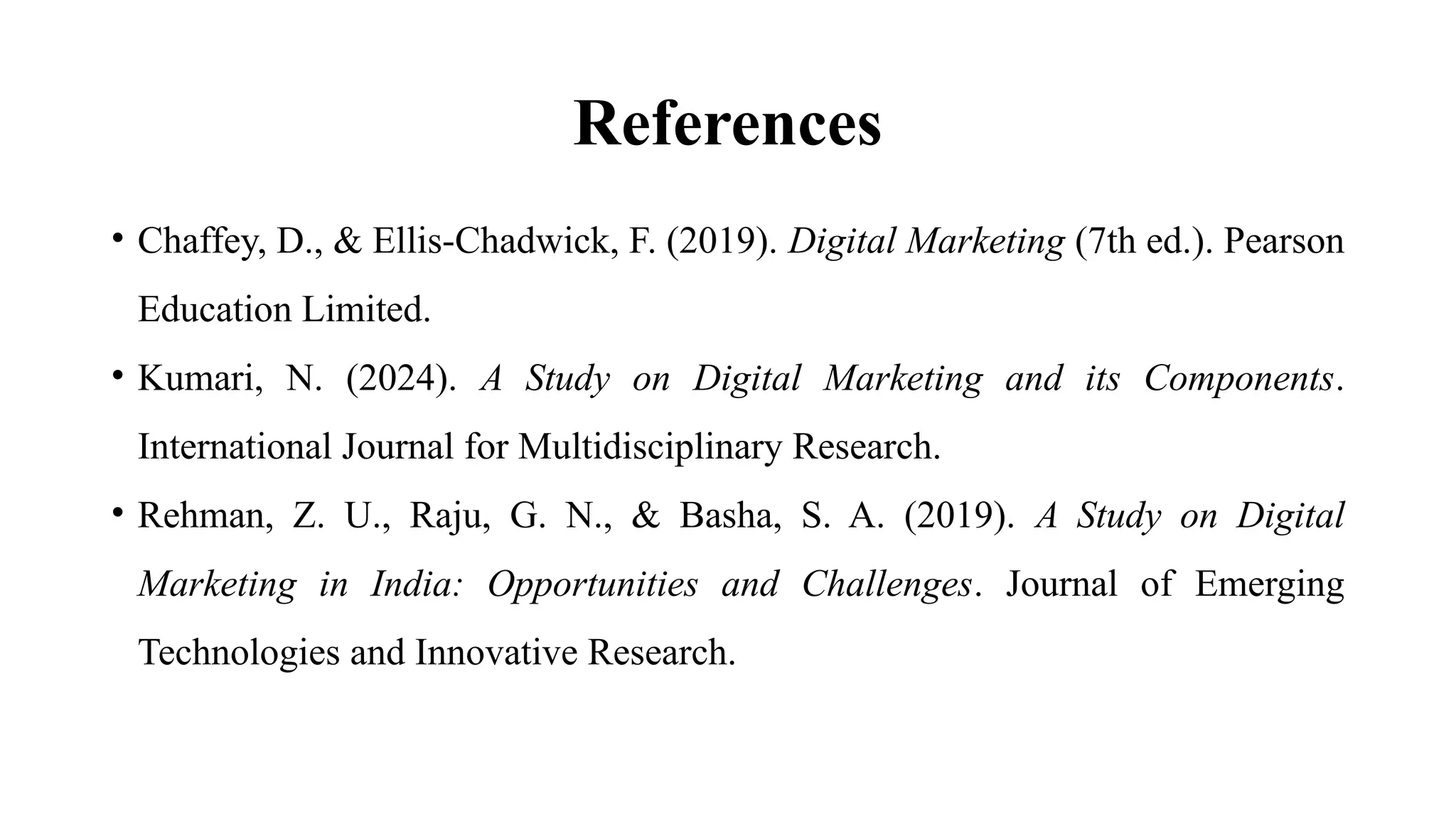 References
• Chaffey, D., & Ellis-Chadwick, F. (2019). Digital Marketing (7th ed.). Pearson
Education Limited.
• Kumari, N. (2024). A Study on Digital Marketing and its Components.
International Journal for Multidisciplinary Research.
• Rehman, Z. U., Raju, G. N., & Basha, S. A. (2019). A Study on Digital
Marketing in India: Opportunities and Challenges. Journal of Emerging
Technologies and Innovative Research.
 