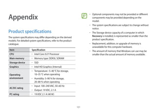 101
Appendix
Product specifications
The system specifications may differ depending on the derived
models. For detailed system specifications, refer to the product
catalogue.
Item Specification
CPU • Intel Core i5/i7 Processor
Main memory • Memory type: DDR3L SDRAM
Storage device • SSD
Graphics • Intel HD Graphics (Internal)
Operating
environment
• Temperature: -5–40 °C for storage,
10–35 °C when operating
• Humidity: 5–90 % for storage,
20–80 % when operating
AC/DC rating
• Input: 100–240VAC, 50–60 Hz
• Output: 19VDC, 2.1 A
PC rating • 19VDC 2.1 A (40W)
• Optional components may not be provided or different
components may be provided depending on the
model.
• The system specifications are subject to change without
notice.
• The Storage device capacity of a computer in which
Recovery is installed, is represented as smaller than the
product specification.
• Replacement, addition, or upgrade of memory is
unavailable for this computer hardware.
• The amount of memory thatWindows can use may be
smaller than the actual amount of memory available.
 