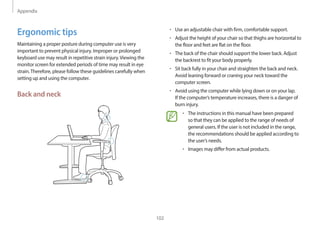 Appendix
102
• Use an adjustable chair with firm, comfortable support.
• Adjust the height of your chair so that thighs are horizontal to
the floor and feet are flat on the floor.
• The back of the chair should support the lower back. Adjust
the backrest to fit your body properly.
• Sit back fully in your chair and straighten the back and neck.
Avoid leaning forward or craning your neck toward the
computer screen.
• Avoid using the computer while lying down or on your lap.
If the computer’s temperature increases, there is a danger of
burn injury.
• The instructions in this manual have been prepared
so that they can be applied to the range of needs of
general users. If the user is not included in the range,
the recommendations should be applied according to
the user’s needs.
• Images may differ from actual products.
Ergonomic tips
Maintaining a proper posture during computer use is very
important to prevent physical injury. Improper or prolonged
keyboard use may result in repetitive strain injury.Viewing the
monitor screen for extended periods of time may result in eye
strain.Therefore, please follow these guidelines carefully when
setting up and using the computer.
Back and neck
 