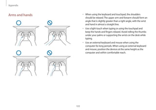 Appendix
103
• When using the keyboard and touchpad, the shoulders
should be relaxed.The upper arm and forearm should form an
angle that is slightly greater than a right angle, with the wrist
and hand in almost a straight line.
• Use a light touch when typing or using the touchpad and
keep the hands and fingers relaxed. Avoid rolling the thumbs
under your palms or supporting the wrists on the desk while
typing.
• Use an external keyboard and mouse when using the
computer for long periods.When using an external keyboard
and mouse, position the devices at the same height as the
computer and within comfortable reach.
Arms and hands
 