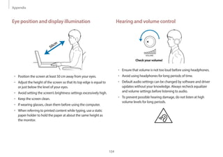 Appendix
104
Hearing and volume control
VOLUME
Check your volume!
• Ensure that volume is not too loud before using headphones.
• Avoid using headphones for long periods of time.
• Default audio settings can be changed by software and driver
updates without your knowledge. Always recheck equalizer
and volume settings before listening to audio.
• To prevent possible hearing damage, do not listen at high
volume levels for long periods.
Eye position and display illumination
50cm
• Position the screen at least 50 cm away from your eyes.
• Adjust the height of the screen so that its top edge is equal to
or just below the level of your eyes.
• Avoid setting the screen’s brightness settings excessively high.
• Keep the screen clean.
• If wearing glasses, clean them before using the computer.
• When referring to printed content while typing, use a static
paper holder to hold the paper at about the same height as
the monitor.
 