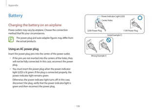 Appendix
106
Power Indicator Light (LED)
Center Holes
220V Power Plug 110V Power Plug
Good Example O
Wrong Example X
Battery
Charging the battery on an airplane
Power outlets may vary by airplane. Choose the connection
method that fits your circumstances.
The power plug and auto adapter figures may differ from
the actual products.
Using an AC power plug
Insert the power plug pins into the center of the power outlet.
• If the pins are not inserted into the centers of the holes, they
will not be fully connected. In this case, reconnect the power
plug.
• You must insert the power plug when the power indicator
light (LED) is lit green. If the plug is connected properly, the
power indicator light remains green.
Otherwise, the power indicator light turns off. In this case,
disconnect the plug, verify that the power indicator light is
green and then reconnect the power plug.
 