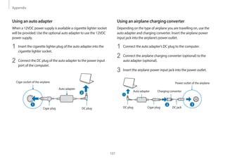 Appendix
107
Using an airplane charging converter
Depending on the type of airplane you are travelling on, use the
auto adapter and charging converter. Insert the airplane power
input jack into the airplane’s power outlet.
1 Connect the auto adapter’s DC plug to the computer.
2 Connect the airplane charging converter (optional) to the
auto adapter (optional).
3 Insert the airplane power input jack into the power outlet.
Auto adapter Charging converter
Power outlet of the airplane
DC plug Cigar plug DC jack
2
1
2
Using an auto adapter
When a 12VDC power supply is available a cigarette lighter socket
will be provided. Use the optional auto adapter to use the 12VDC
power supply.
1 Insert the cigarette lighter plug of the auto adapter into the
cigarette lighter socket.
2 Connect the DC plug of the auto adapter to the power input
port of the computer.
Auto adapter
Cigar socket of the airplane
DC plug
Cigar plug
2
1
 