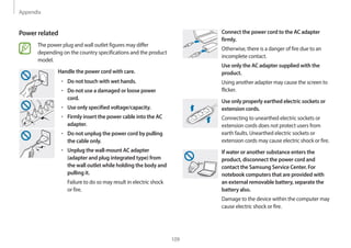Appendix
109
Connect the power cord to the AC adapter
firmly.
Otherwise, there is a danger of fire due to an
incomplete contact.
Use only the AC adapter supplied with the
product.
Using another adapter may cause the screen to
flicker.
Use only properly earthed electric sockets or
extension cords.
Connecting to unearthed electric sockets or
extension cords does not protect users from
earth faults. Unearthed electric sockets or
extension cords may cause electric shock or fire.
If water or another substance enters the
product, disconnect the power cord and
contact the Samsung Service Center. For
notebook computers that are provided with
an external removable battery, separate the
battery also.
Damage to the device within the computer may
cause electric shock or fire.
Power related
The power plug and wall outlet figures may differ
depending on the country specifications and the product
model.
Handle the power cord with care.
• Do not touch with wet hands.
• Do not use a damaged or loose power
cord.
• Use only specified voltage/capacity.
• Firmly insert the power cable into the AC
adapter.
• Do not unplug the power cord by pulling
the cable only.
• Unplug the wall-mount AC adapter
(adapter and plug integrated type) from
the wall outlet while holding the body and
pulling it.
Failure to do so may result in electric shock
or fire.
 