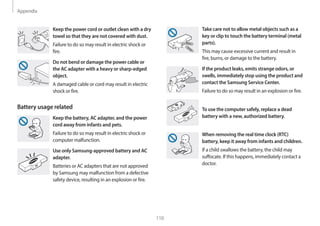 Appendix
110
Take care not to allow metal objects such as a
key or clip to touch the battery terminal (metal
parts).
This may cause excessive current and result in
fire, burns, or damage to the battery.
If the product leaks, emits strange odors, or
swells, immediately stop using the product and
contact the Samsung Service Center.
Failure to do so may result in an explosion or fire.
To use the computer safely, replace a dead
battery with a new, authorized battery.
When removing the real time clock (RTC)
battery, keep it away from infants and children.
If a child swallows the battery, the child may
suffocate. If this happens, immediately contact a
doctor.
Keep the power cord or outlet clean with a dry
towel so that they are not covered with dust.
Failure to do so may result in electric shock or
fire.
Do not bend or damage the power cable or
the AC adapter with a heavy or sharp-edged
object.
A damaged cable or cord may result in electric
shock or fire.
Battery usage related
Keep the battery, AC adapter, and the power
cord away from infants and pets.
Failure to do so may result in electric shock or
computer malfunction.
Use only Samsung-approved battery and AC
adapter.
Batteries or AC adapters that are not approved
by Samsung may malfunction from a defective
safety device, resulting in an explosion or fire.
 