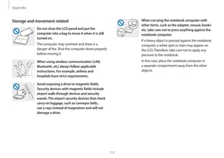 Appendix
113
When carrying the notebook computer with
other items, such as the adapter, mouse, books
etc, take care not to press anything against the
notebook computer.
If a heavy object is pressed against the notebook
computer, a white spot or stain may appear on
the LCD.Therefore, take care not to apply any
pressure to the notebook.
In this case, place the notebook computer in
a separate compartment away from the other
objects.
Storage and movement related
Do not close the LCD panel and put the
computer into a bag to move it when it is still
turned on.
The computer may overheat and there is a
danger of fire. Shut the computer down properly
before moving it.
When using wireless communication (LAN,
Bluetooth, etc) always follow applicable
instructions. For example, airlines and
hospitals have strict requirements.
Avoid exposing a drive to magnetic fields.
Security devices with magnetic fields include
airport walk-through devices and security
wands.The airport security devices that check
carry-on luggage, such as conveyor belts,
use x-rays instead of magnetism and will not
damage a drive.
 