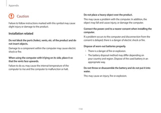 Appendix
114
Do not place a heavy object over the product.
This may cause a problem with the computer. In addition, the
object may fall and cause injury, or damage the computer.
Connect the power cord to a nearer consent when installing the
computer.
If a problem occurs to the computer and disconnection from the
consent is delayed, there is a danger of electric shock or fire.
Dispose of worn-out batteries properly.
• There is a danger of fire or explosion.
• The battery disposal method may differ depending on
your country and region. Dispose of the used battery in an
appropriate way.
Do not throw or disassemble the battery and do not put it into
water.
This may cause an injury, fire or explosion.
Caution
Failure to follow instructions marked with this symbol may cause
slight injury or damage to the product.
Installation related
Do not block the ports (holes), vents, etc. of the product and do
not insert objects.
Damage to a component within the computer may cause electric
shock or fire.
When using the computer with it lying on its side, place it so
that the vents face upwards.
Failure to do so, may cause the internal temperature of the
computer to rise and the computer to malfunction or halt.
 