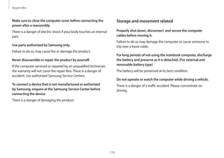Appendix
118
Storage and movement related
Properly shut down, disconnect and secure the computer
cables before moving it.
Failure to do so may damage the computer or cause someone to
trip over a loose cable.
For long periods of not using the notebook computer, discharge
the battery and preserve as it is detached. (For external and
removable battery type)
The battery will be preserved at its best condition.
Do not operate or watch the computer while driving a vehicle.
There is a danger of a traffic accident. Please concentrate on
driving.
Make sure to close the computer cover before connecting the
power after a reassembly.
There is a danger of electric shock if your body touches an internal
part.
Use parts authorized by Samsung only.
Failure to do so, may cause fire or damage the product.
Never disassemble or repair the product by yourself.
If the computer serviced or repaired by an unqualified technician,
the warranty will not cover the repair fees.There is a danger of
accident. Use authorized Samsung Service Centers.
To connect a device that is not manufactured or authorized
by Samsung, enquire at the Samsung Service Center before
connecting the device.
There is a danger of damaging the product.
 