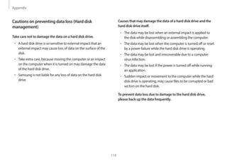 Appendix
119
Causes that may damage the data of a hard disk drive and the
hard disk drive itself.
• The data may be lost when an external impact is applied to
the disk while disassembling or assembling the computer.
• The data may be lost when the computer is turned off or reset
by a power failure while the hard disk drive is operating.
• The data may be lost and irrecoverable due to a computer
virus infection.
• The data may be lost if the power is turned off while running
an application.
• Sudden impact or movement to the computer while the hard
disk drive is operating, may cause files to be corrupted or bad
sectors on the hard disk.
To prevent data loss due to damage to the hard disk drive,
please back up the data frequently.
Cautions on preventing data loss (Hard disk
management)
Take care not to damage the data on a hard disk drive.
• A hard disk drive is so sensitive to external impact that an
external impact may cause loss of data on the surface of the
disk.
• Take extra care, because moving the computer or an impact
on the computer when it is turned on may damage the data
of the hard disk drive.
• Samsung is not liable for any loss of data on the hard disk
drive.
 